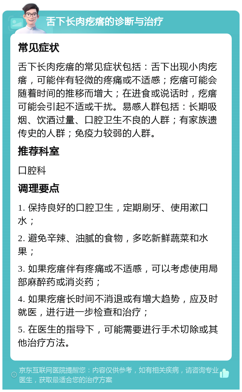 舌下长肉疙瘩的诊断与治疗 常见症状 舌下长肉疙瘩的常见症状包括：舌下出现小肉疙瘩，可能伴有轻微的疼痛或不适感；疙瘩可能会随着时间的推移而增大；在进食或说话时，疙瘩可能会引起不适或干扰。易感人群包括：长期吸烟、饮酒过量、口腔卫生不良的人群；有家族遗传史的人群；免疫力较弱的人群。 推荐科室 口腔科 调理要点 1. 保持良好的口腔卫生，定期刷牙、使用漱口水； 2. 避免辛辣、油腻的食物，多吃新鲜蔬菜和水果； 3. 如果疙瘩伴有疼痛或不适感，可以考虑使用局部麻醉药或消炎药； 4. 如果疙瘩长时间不消退或有增大趋势，应及时就医，进行进一步检查和治疗； 5. 在医生的指导下，可能需要进行手术切除或其他治疗方法。