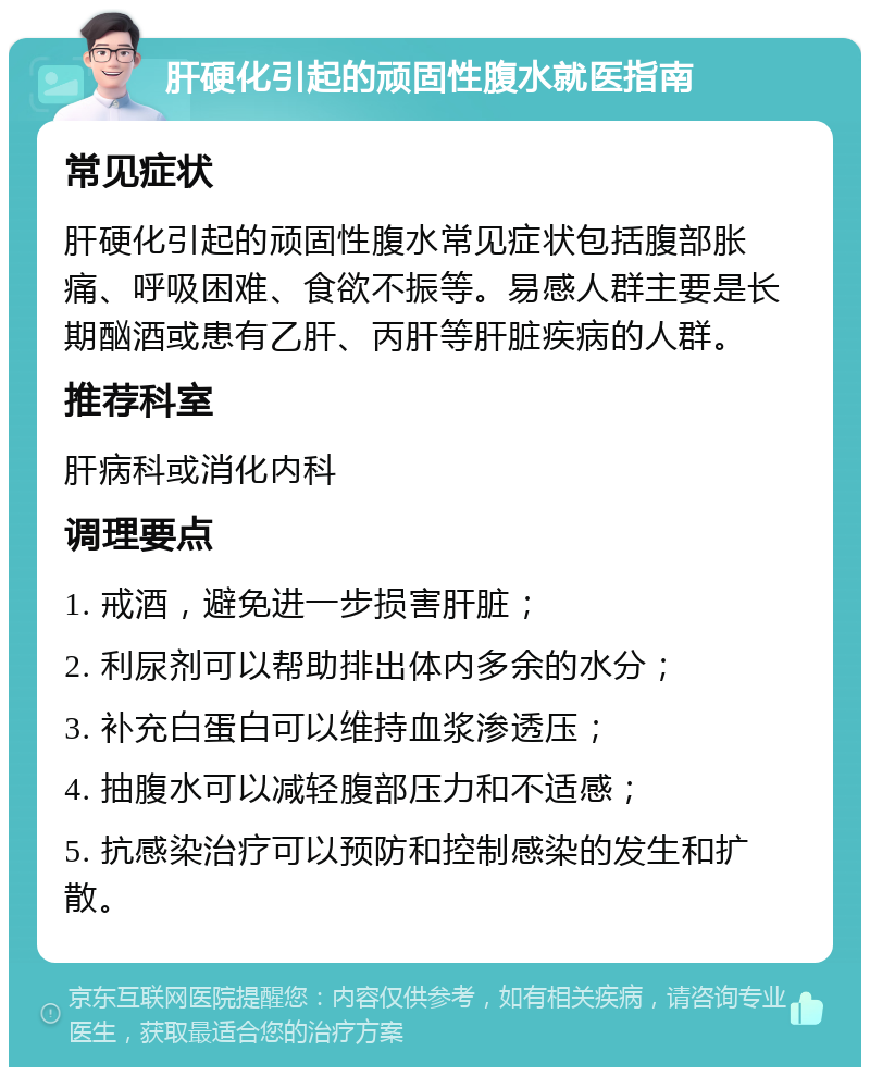 肝硬化引起的顽固性腹水就医指南 常见症状 肝硬化引起的顽固性腹水常见症状包括腹部胀痛、呼吸困难、食欲不振等。易感人群主要是长期酗酒或患有乙肝、丙肝等肝脏疾病的人群。 推荐科室 肝病科或消化内科 调理要点 1. 戒酒，避免进一步损害肝脏； 2. 利尿剂可以帮助排出体内多余的水分； 3. 补充白蛋白可以维持血浆渗透压； 4. 抽腹水可以减轻腹部压力和不适感； 5. 抗感染治疗可以预防和控制感染的发生和扩散。