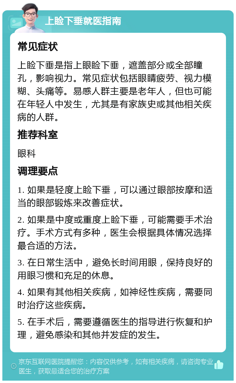 上睑下垂就医指南 常见症状 上睑下垂是指上眼睑下垂，遮盖部分或全部瞳孔，影响视力。常见症状包括眼睛疲劳、视力模糊、头痛等。易感人群主要是老年人，但也可能在年轻人中发生，尤其是有家族史或其他相关疾病的人群。 推荐科室 眼科 调理要点 1. 如果是轻度上睑下垂，可以通过眼部按摩和适当的眼部锻炼来改善症状。 2. 如果是中度或重度上睑下垂，可能需要手术治疗。手术方式有多种，医生会根据具体情况选择最合适的方法。 3. 在日常生活中，避免长时间用眼，保持良好的用眼习惯和充足的休息。 4. 如果有其他相关疾病，如神经性疾病，需要同时治疗这些疾病。 5. 在手术后，需要遵循医生的指导进行恢复和护理，避免感染和其他并发症的发生。