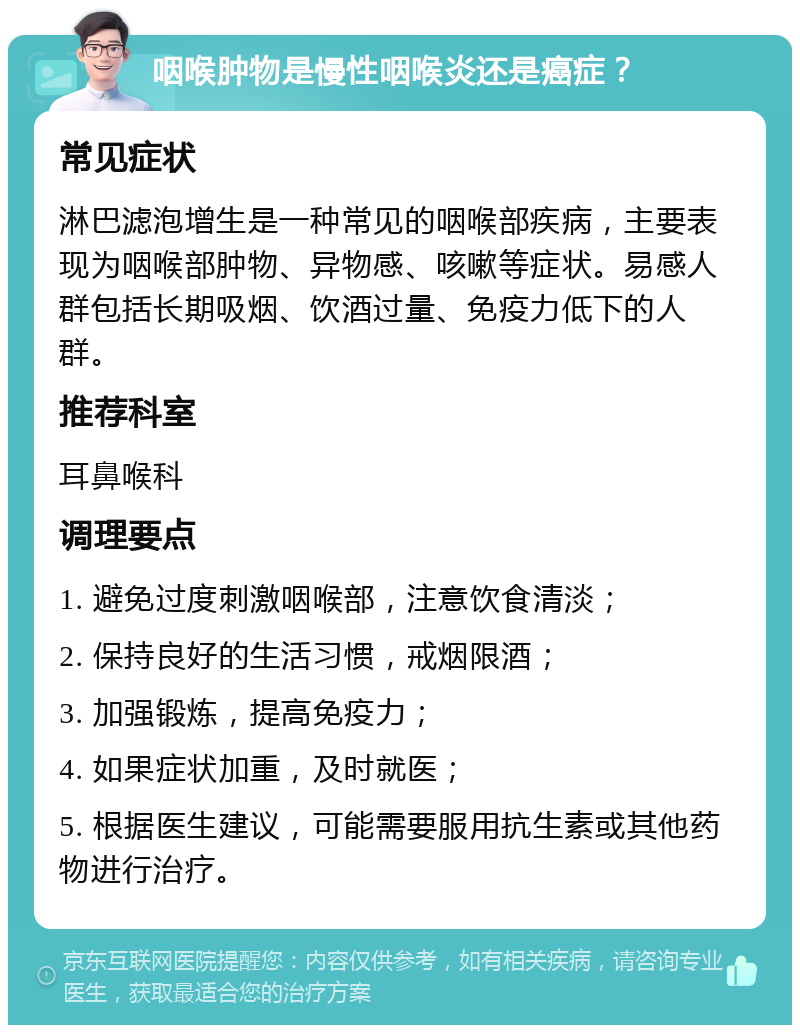 咽喉肿物是慢性咽喉炎还是癌症？ 常见症状 淋巴滤泡增生是一种常见的咽喉部疾病，主要表现为咽喉部肿物、异物感、咳嗽等症状。易感人群包括长期吸烟、饮酒过量、免疫力低下的人群。 推荐科室 耳鼻喉科 调理要点 1. 避免过度刺激咽喉部，注意饮食清淡； 2. 保持良好的生活习惯，戒烟限酒； 3. 加强锻炼，提高免疫力； 4. 如果症状加重，及时就医； 5. 根据医生建议，可能需要服用抗生素或其他药物进行治疗。