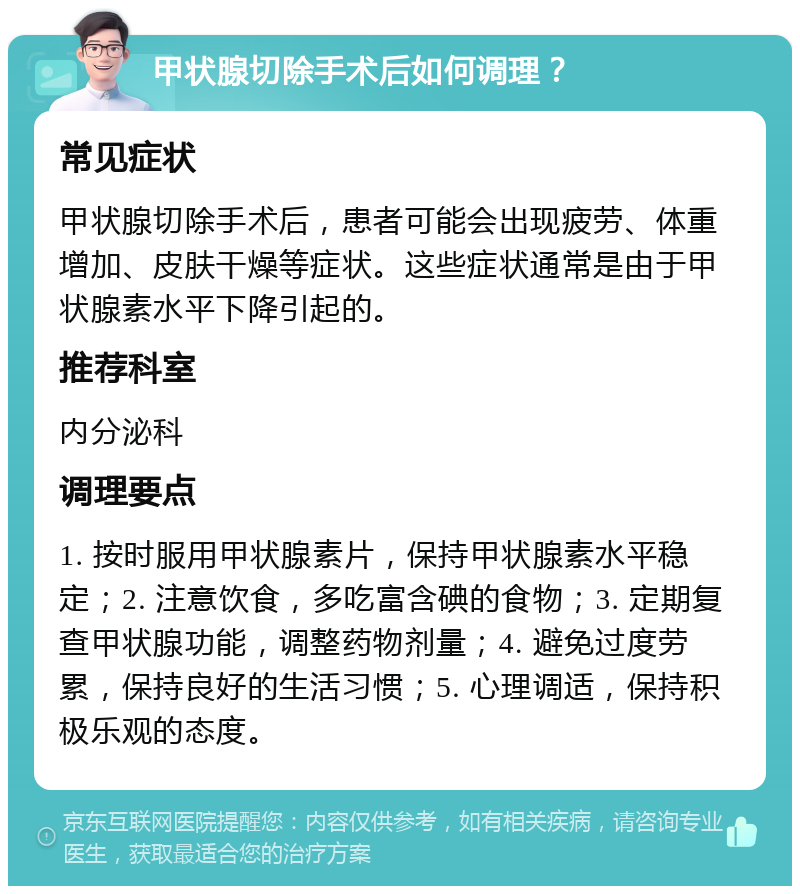 甲状腺切除手术后如何调理？ 常见症状 甲状腺切除手术后，患者可能会出现疲劳、体重增加、皮肤干燥等症状。这些症状通常是由于甲状腺素水平下降引起的。 推荐科室 内分泌科 调理要点 1. 按时服用甲状腺素片，保持甲状腺素水平稳定；2. 注意饮食，多吃富含碘的食物；3. 定期复查甲状腺功能，调整药物剂量；4. 避免过度劳累，保持良好的生活习惯；5. 心理调适，保持积极乐观的态度。