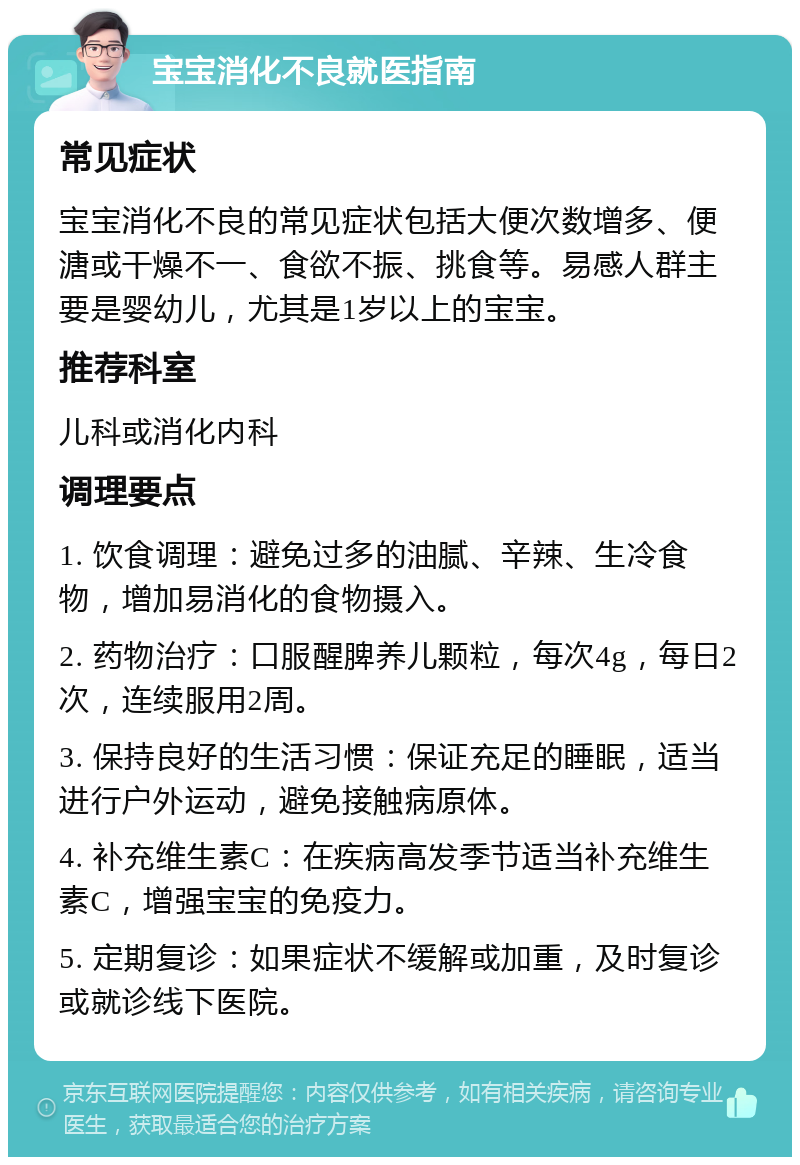 宝宝消化不良就医指南 常见症状 宝宝消化不良的常见症状包括大便次数增多、便溏或干燥不一、食欲不振、挑食等。易感人群主要是婴幼儿，尤其是1岁以上的宝宝。 推荐科室 儿科或消化内科 调理要点 1. 饮食调理：避免过多的油腻、辛辣、生冷食物，增加易消化的食物摄入。 2. 药物治疗：口服醒脾养儿颗粒，每次4g，每日2次，连续服用2周。 3. 保持良好的生活习惯：保证充足的睡眠，适当进行户外运动，避免接触病原体。 4. 补充维生素C：在疾病高发季节适当补充维生素C，增强宝宝的免疫力。 5. 定期复诊：如果症状不缓解或加重，及时复诊或就诊线下医院。