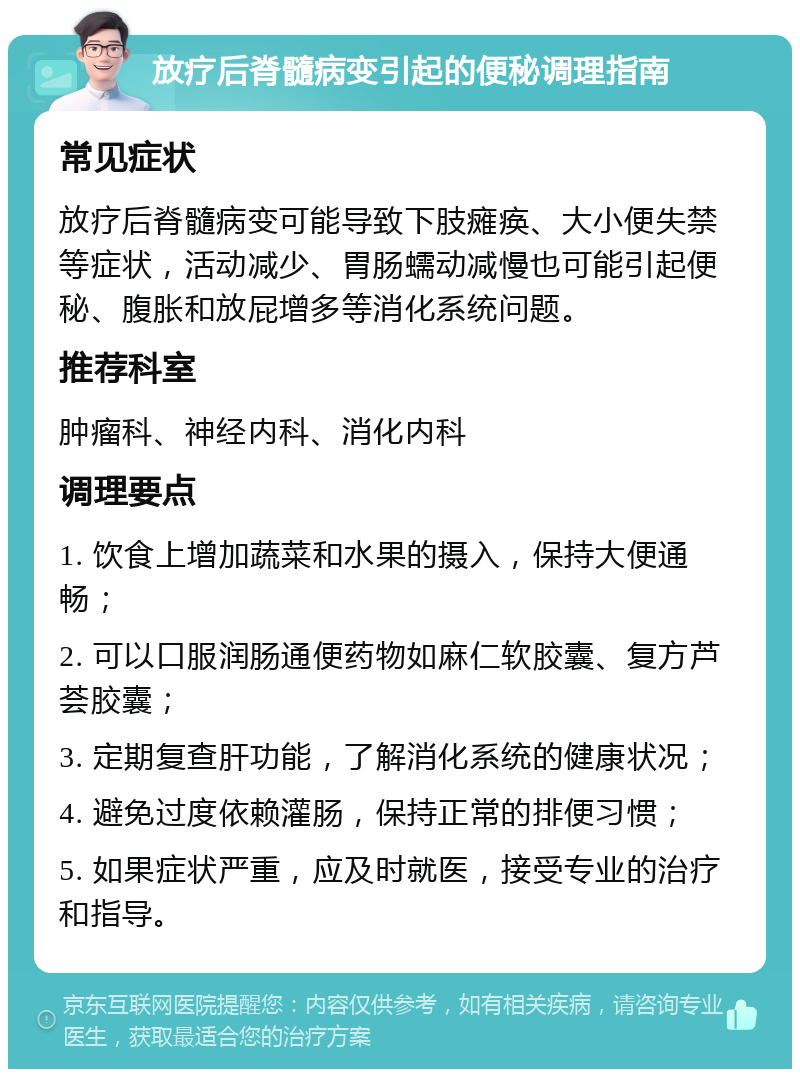 放疗后脊髓病变引起的便秘调理指南 常见症状 放疗后脊髓病变可能导致下肢瘫痪、大小便失禁等症状，活动减少、胃肠蠕动减慢也可能引起便秘、腹胀和放屁增多等消化系统问题。 推荐科室 肿瘤科、神经内科、消化内科 调理要点 1. 饮食上增加蔬菜和水果的摄入，保持大便通畅； 2. 可以口服润肠通便药物如麻仁软胶囊、复方芦荟胶囊； 3. 定期复查肝功能，了解消化系统的健康状况； 4. 避免过度依赖灌肠，保持正常的排便习惯； 5. 如果症状严重，应及时就医，接受专业的治疗和指导。