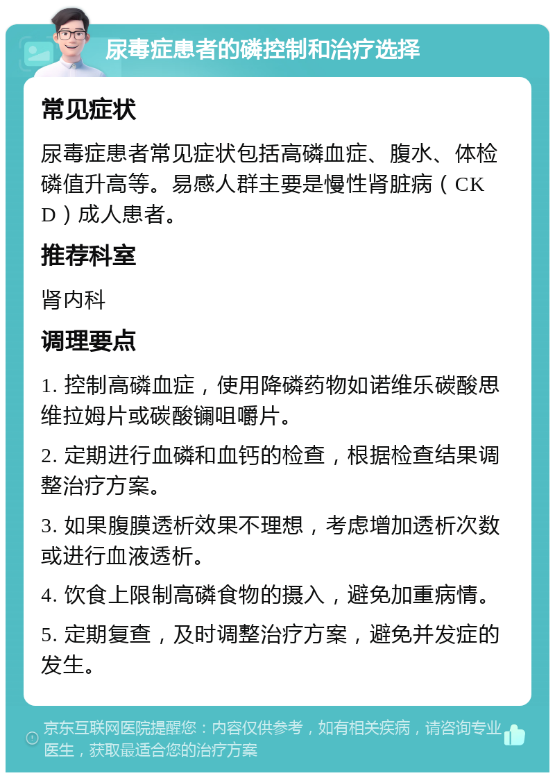 尿毒症患者的磷控制和治疗选择 常见症状 尿毒症患者常见症状包括高磷血症、腹水、体检磷值升高等。易感人群主要是慢性肾脏病（CKD）成人患者。 推荐科室 肾内科 调理要点 1. 控制高磷血症，使用降磷药物如诺维乐碳酸思维拉姆片或碳酸镧咀嚼片。 2. 定期进行血磷和血钙的检查，根据检查结果调整治疗方案。 3. 如果腹膜透析效果不理想，考虑增加透析次数或进行血液透析。 4. 饮食上限制高磷食物的摄入，避免加重病情。 5. 定期复查，及时调整治疗方案，避免并发症的发生。