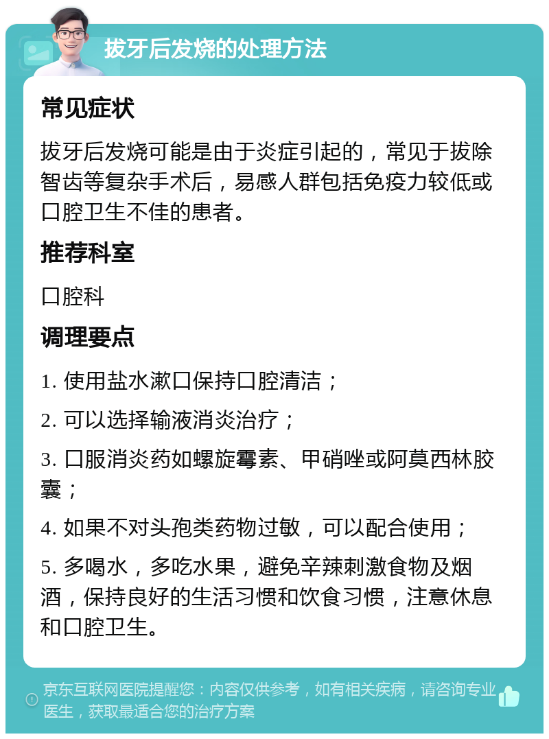 拔牙后发烧的处理方法 常见症状 拔牙后发烧可能是由于炎症引起的，常见于拔除智齿等复杂手术后，易感人群包括免疫力较低或口腔卫生不佳的患者。 推荐科室 口腔科 调理要点 1. 使用盐水漱口保持口腔清洁； 2. 可以选择输液消炎治疗； 3. 口服消炎药如螺旋霉素、甲硝唑或阿莫西林胶囊； 4. 如果不对头孢类药物过敏，可以配合使用； 5. 多喝水，多吃水果，避免辛辣刺激食物及烟酒，保持良好的生活习惯和饮食习惯，注意休息和口腔卫生。