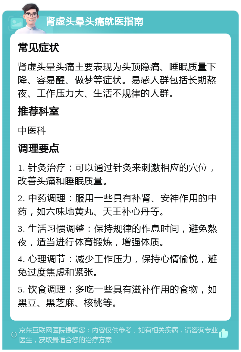 肾虚头晕头痛就医指南 常见症状 肾虚头晕头痛主要表现为头顶隐痛、睡眠质量下降、容易醒、做梦等症状。易感人群包括长期熬夜、工作压力大、生活不规律的人群。 推荐科室 中医科 调理要点 1. 针灸治疗：可以通过针灸来刺激相应的穴位，改善头痛和睡眠质量。 2. 中药调理：服用一些具有补肾、安神作用的中药，如六味地黄丸、天王补心丹等。 3. 生活习惯调整：保持规律的作息时间，避免熬夜，适当进行体育锻炼，增强体质。 4. 心理调节：减少工作压力，保持心情愉悦，避免过度焦虑和紧张。 5. 饮食调理：多吃一些具有滋补作用的食物，如黑豆、黑芝麻、核桃等。