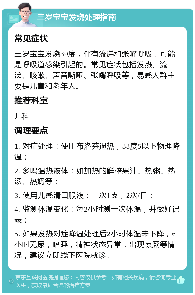 三岁宝宝发烧处理指南 常见症状 三岁宝宝发烧39度，伴有流涕和张嘴呼吸，可能是呼吸道感染引起的。常见症状包括发热、流涕、咳嗽、声音嘶哑、张嘴呼吸等，易感人群主要是儿童和老年人。 推荐科室 儿科 调理要点 1. 对症处理：使用布洛芬退热，38度5以下物理降温； 2. 多喝温热液体：如加热的鲜榨果汁、热粥、热汤、热奶等； 3. 使用儿感清口服液：一次1支，2次/日； 4. 监测体温变化：每2小时测一次体温，并做好记录； 5. 如果发热对症降温处理后2小时体温未下降，6小时无尿，嗜睡，精神状态异常，出现惊厥等情况，建议立即线下医院就诊。