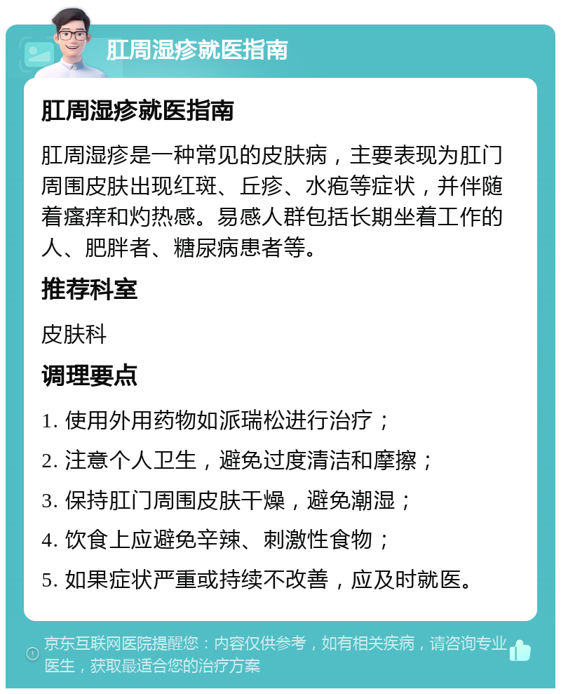 肛周湿疹就医指南 肛周湿疹就医指南 肛周湿疹是一种常见的皮肤病，主要表现为肛门周围皮肤出现红斑、丘疹、水疱等症状，并伴随着瘙痒和灼热感。易感人群包括长期坐着工作的人、肥胖者、糖尿病患者等。 推荐科室 皮肤科 调理要点 1. 使用外用药物如派瑞松进行治疗； 2. 注意个人卫生，避免过度清洁和摩擦； 3. 保持肛门周围皮肤干燥，避免潮湿； 4. 饮食上应避免辛辣、刺激性食物； 5. 如果症状严重或持续不改善，应及时就医。