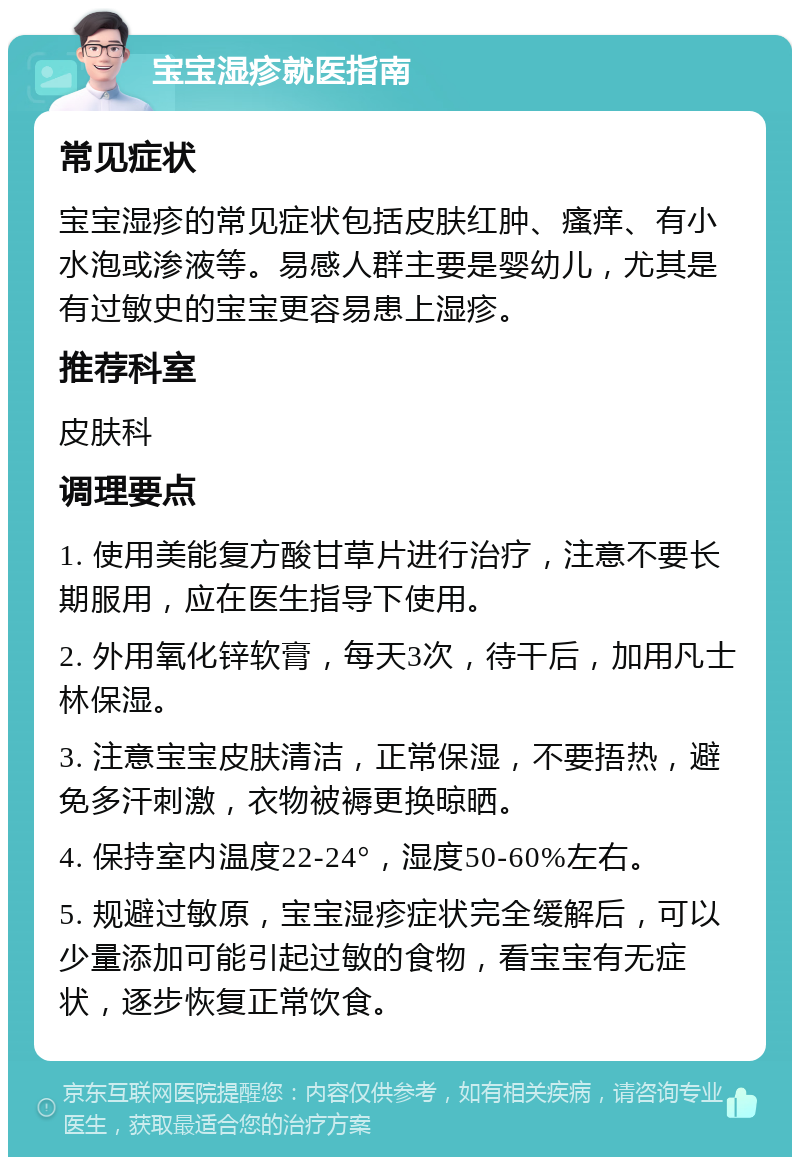 宝宝湿疹就医指南 常见症状 宝宝湿疹的常见症状包括皮肤红肿、瘙痒、有小水泡或渗液等。易感人群主要是婴幼儿，尤其是有过敏史的宝宝更容易患上湿疹。 推荐科室 皮肤科 调理要点 1. 使用美能复方酸甘草片进行治疗，注意不要长期服用，应在医生指导下使用。 2. 外用氧化锌软膏，每天3次，待干后，加用凡士林保湿。 3. 注意宝宝皮肤清洁，正常保湿，不要捂热，避免多汗刺激，衣物被褥更换晾晒。 4. 保持室内温度22-24°，湿度50-60%左右。 5. 规避过敏原，宝宝湿疹症状完全缓解后，可以少量添加可能引起过敏的食物，看宝宝有无症状，逐步恢复正常饮食。