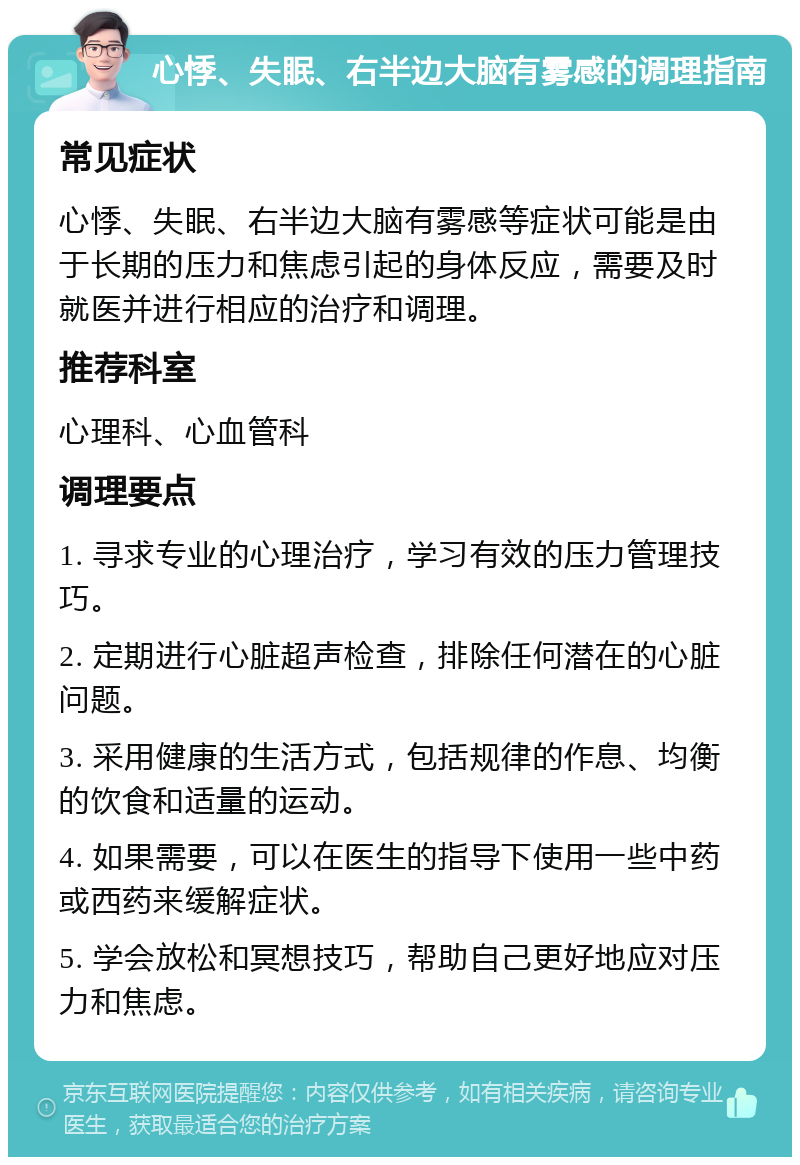 心悸、失眠、右半边大脑有雾感的调理指南 常见症状 心悸、失眠、右半边大脑有雾感等症状可能是由于长期的压力和焦虑引起的身体反应，需要及时就医并进行相应的治疗和调理。 推荐科室 心理科、心血管科 调理要点 1. 寻求专业的心理治疗，学习有效的压力管理技巧。 2. 定期进行心脏超声检查，排除任何潜在的心脏问题。 3. 采用健康的生活方式，包括规律的作息、均衡的饮食和适量的运动。 4. 如果需要，可以在医生的指导下使用一些中药或西药来缓解症状。 5. 学会放松和冥想技巧，帮助自己更好地应对压力和焦虑。