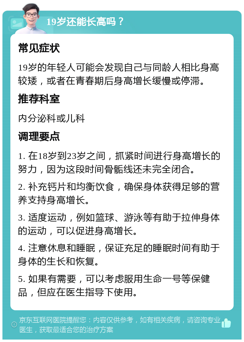 19岁还能长高吗？ 常见症状 19岁的年轻人可能会发现自己与同龄人相比身高较矮，或者在青春期后身高增长缓慢或停滞。 推荐科室 内分泌科或儿科 调理要点 1. 在18岁到23岁之间，抓紧时间进行身高增长的努力，因为这段时间骨骺线还未完全闭合。 2. 补充钙片和均衡饮食，确保身体获得足够的营养支持身高增长。 3. 适度运动，例如篮球、游泳等有助于拉伸身体的运动，可以促进身高增长。 4. 注意休息和睡眠，保证充足的睡眠时间有助于身体的生长和恢复。 5. 如果有需要，可以考虑服用生命一号等保健品，但应在医生指导下使用。