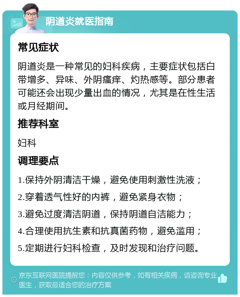 阴道炎就医指南 常见症状 阴道炎是一种常见的妇科疾病，主要症状包括白带增多、异味、外阴瘙痒、灼热感等。部分患者可能还会出现少量出血的情况，尤其是在性生活或月经期间。 推荐科室 妇科 调理要点 1.保持外阴清洁干燥，避免使用刺激性洗液； 2.穿着透气性好的内裤，避免紧身衣物； 3.避免过度清洁阴道，保持阴道自洁能力； 4.合理使用抗生素和抗真菌药物，避免滥用； 5.定期进行妇科检查，及时发现和治疗问题。