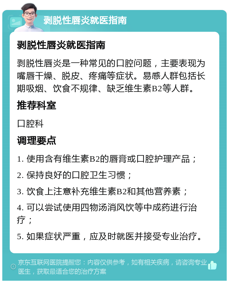 剥脱性唇炎就医指南 剥脱性唇炎就医指南 剥脱性唇炎是一种常见的口腔问题，主要表现为嘴唇干燥、脱皮、疼痛等症状。易感人群包括长期吸烟、饮食不规律、缺乏维生素B2等人群。 推荐科室 口腔科 调理要点 1. 使用含有维生素B2的唇膏或口腔护理产品； 2. 保持良好的口腔卫生习惯； 3. 饮食上注意补充维生素B2和其他营养素； 4. 可以尝试使用四物汤消风饮等中成药进行治疗； 5. 如果症状严重，应及时就医并接受专业治疗。