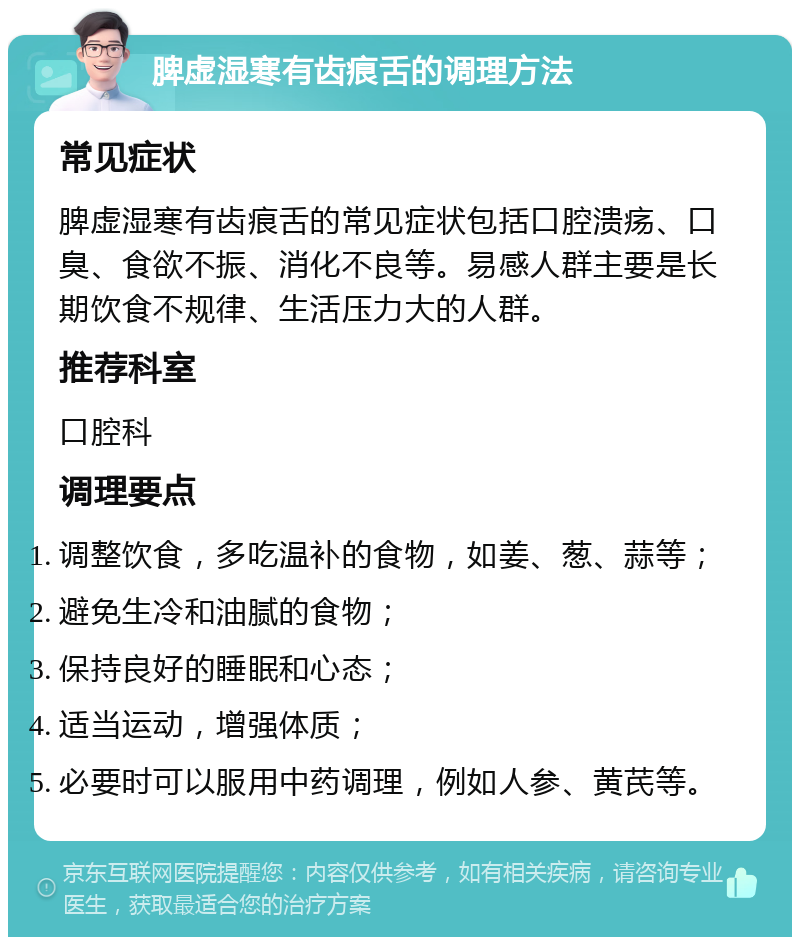 脾虚湿寒有齿痕舌的调理方法 常见症状 脾虚湿寒有齿痕舌的常见症状包括口腔溃疡、口臭、食欲不振、消化不良等。易感人群主要是长期饮食不规律、生活压力大的人群。 推荐科室 口腔科 调理要点 调整饮食，多吃温补的食物，如姜、葱、蒜等； 避免生冷和油腻的食物； 保持良好的睡眠和心态； 适当运动，增强体质； 必要时可以服用中药调理，例如人参、黄芪等。