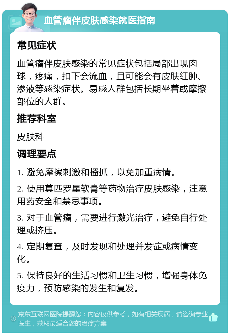 血管瘤伴皮肤感染就医指南 常见症状 血管瘤伴皮肤感染的常见症状包括局部出现肉球，疼痛，扣下会流血，且可能会有皮肤红肿、渗液等感染症状。易感人群包括长期坐着或摩擦部位的人群。 推荐科室 皮肤科 调理要点 1. 避免摩擦刺激和搔抓，以免加重病情。 2. 使用莫匹罗星软膏等药物治疗皮肤感染，注意用药安全和禁忌事项。 3. 对于血管瘤，需要进行激光治疗，避免自行处理或挤压。 4. 定期复查，及时发现和处理并发症或病情变化。 5. 保持良好的生活习惯和卫生习惯，增强身体免疫力，预防感染的发生和复发。