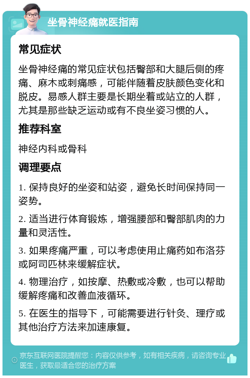 坐骨神经痛就医指南 常见症状 坐骨神经痛的常见症状包括臀部和大腿后侧的疼痛、麻木或刺痛感，可能伴随着皮肤颜色变化和脱皮。易感人群主要是长期坐着或站立的人群，尤其是那些缺乏运动或有不良坐姿习惯的人。 推荐科室 神经内科或骨科 调理要点 1. 保持良好的坐姿和站姿，避免长时间保持同一姿势。 2. 适当进行体育锻炼，增强腰部和臀部肌肉的力量和灵活性。 3. 如果疼痛严重，可以考虑使用止痛药如布洛芬或阿司匹林来缓解症状。 4. 物理治疗，如按摩、热敷或冷敷，也可以帮助缓解疼痛和改善血液循环。 5. 在医生的指导下，可能需要进行针灸、理疗或其他治疗方法来加速康复。