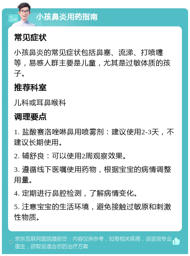 小孩鼻炎用药指南 常见症状 小孩鼻炎的常见症状包括鼻塞、流涕、打喷嚏等，易感人群主要是儿童，尤其是过敏体质的孩子。 推荐科室 儿科或耳鼻喉科 调理要点 1. 盐酸赛洛唑啉鼻用喷雾剂：建议使用2-3天，不建议长期使用。 2. 辅舒良：可以使用2周观察效果。 3. 遵循线下医嘱使用药物，根据宝宝的病情调整用量。 4. 定期进行鼻腔检测，了解病情变化。 5. 注意宝宝的生活环境，避免接触过敏原和刺激性物质。