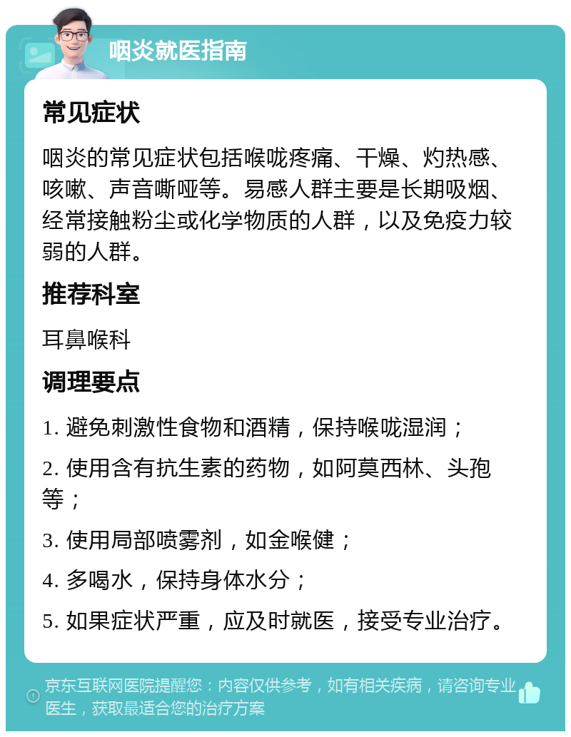 咽炎就医指南 常见症状 咽炎的常见症状包括喉咙疼痛、干燥、灼热感、咳嗽、声音嘶哑等。易感人群主要是长期吸烟、经常接触粉尘或化学物质的人群，以及免疫力较弱的人群。 推荐科室 耳鼻喉科 调理要点 1. 避免刺激性食物和酒精，保持喉咙湿润； 2. 使用含有抗生素的药物，如阿莫西林、头孢等； 3. 使用局部喷雾剂，如金喉健； 4. 多喝水，保持身体水分； 5. 如果症状严重，应及时就医，接受专业治疗。