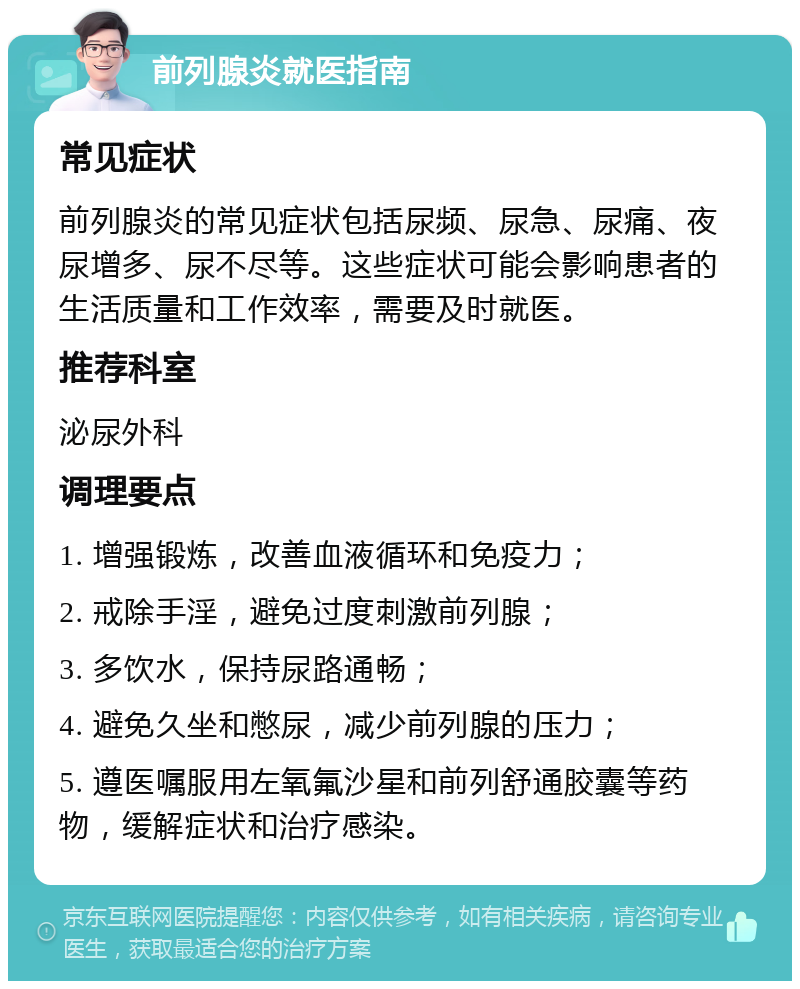 前列腺炎就医指南 常见症状 前列腺炎的常见症状包括尿频、尿急、尿痛、夜尿增多、尿不尽等。这些症状可能会影响患者的生活质量和工作效率，需要及时就医。 推荐科室 泌尿外科 调理要点 1. 增强锻炼，改善血液循环和免疫力； 2. 戒除手淫，避免过度刺激前列腺； 3. 多饮水，保持尿路通畅； 4. 避免久坐和憋尿，减少前列腺的压力； 5. 遵医嘱服用左氧氟沙星和前列舒通胶囊等药物，缓解症状和治疗感染。