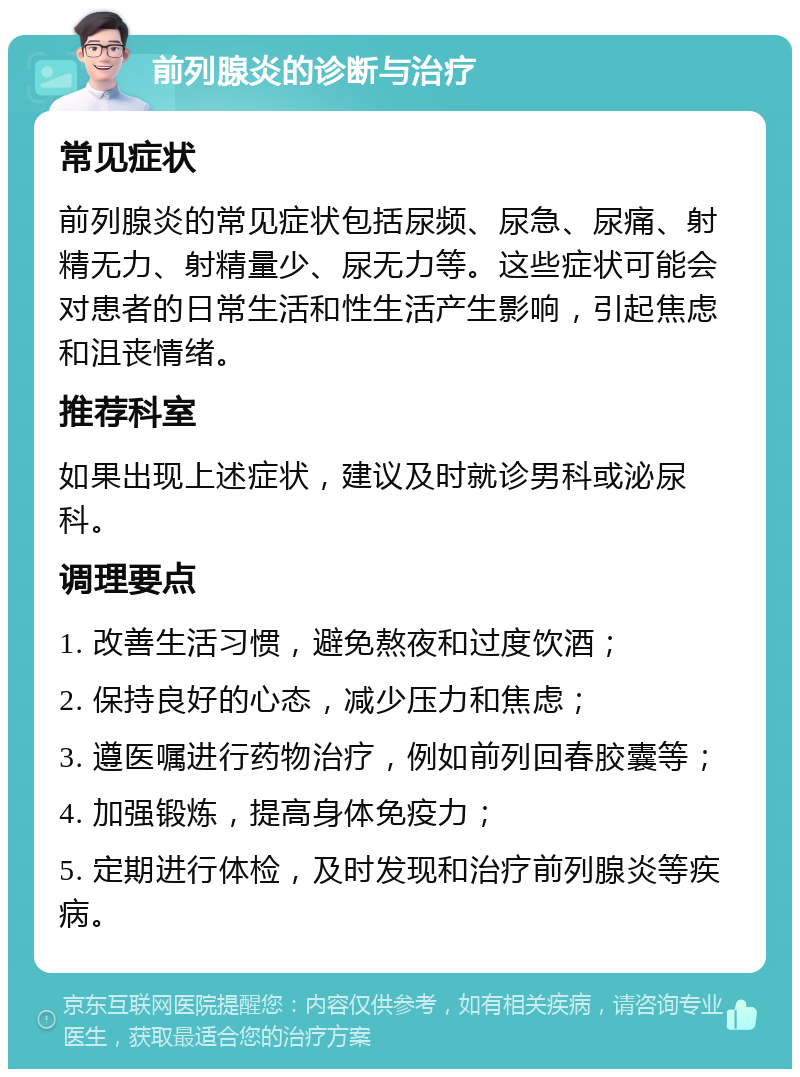 前列腺炎的诊断与治疗 常见症状 前列腺炎的常见症状包括尿频、尿急、尿痛、射精无力、射精量少、尿无力等。这些症状可能会对患者的日常生活和性生活产生影响，引起焦虑和沮丧情绪。 推荐科室 如果出现上述症状，建议及时就诊男科或泌尿科。 调理要点 1. 改善生活习惯，避免熬夜和过度饮酒； 2. 保持良好的心态，减少压力和焦虑； 3. 遵医嘱进行药物治疗，例如前列回春胶囊等； 4. 加强锻炼，提高身体免疫力； 5. 定期进行体检，及时发现和治疗前列腺炎等疾病。