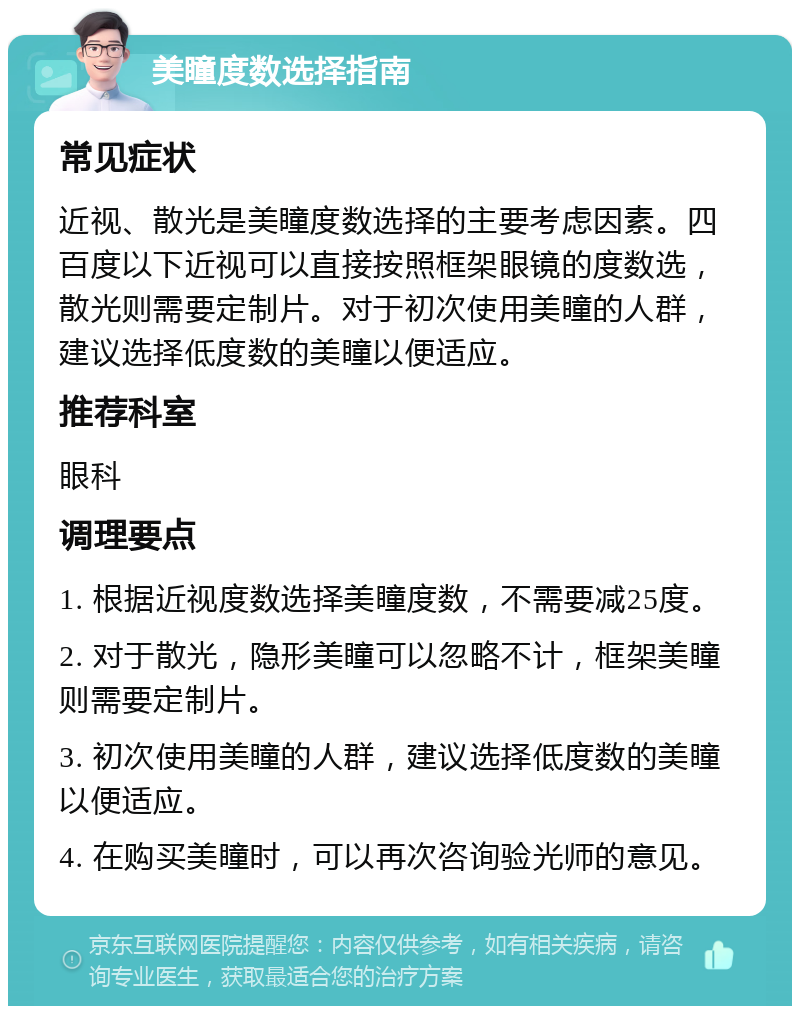 美瞳度数选择指南 常见症状 近视、散光是美瞳度数选择的主要考虑因素。四百度以下近视可以直接按照框架眼镜的度数选，散光则需要定制片。对于初次使用美瞳的人群，建议选择低度数的美瞳以便适应。 推荐科室 眼科 调理要点 1. 根据近视度数选择美瞳度数，不需要减25度。 2. 对于散光，隐形美瞳可以忽略不计，框架美瞳则需要定制片。 3. 初次使用美瞳的人群，建议选择低度数的美瞳以便适应。 4. 在购买美瞳时，可以再次咨询验光师的意见。