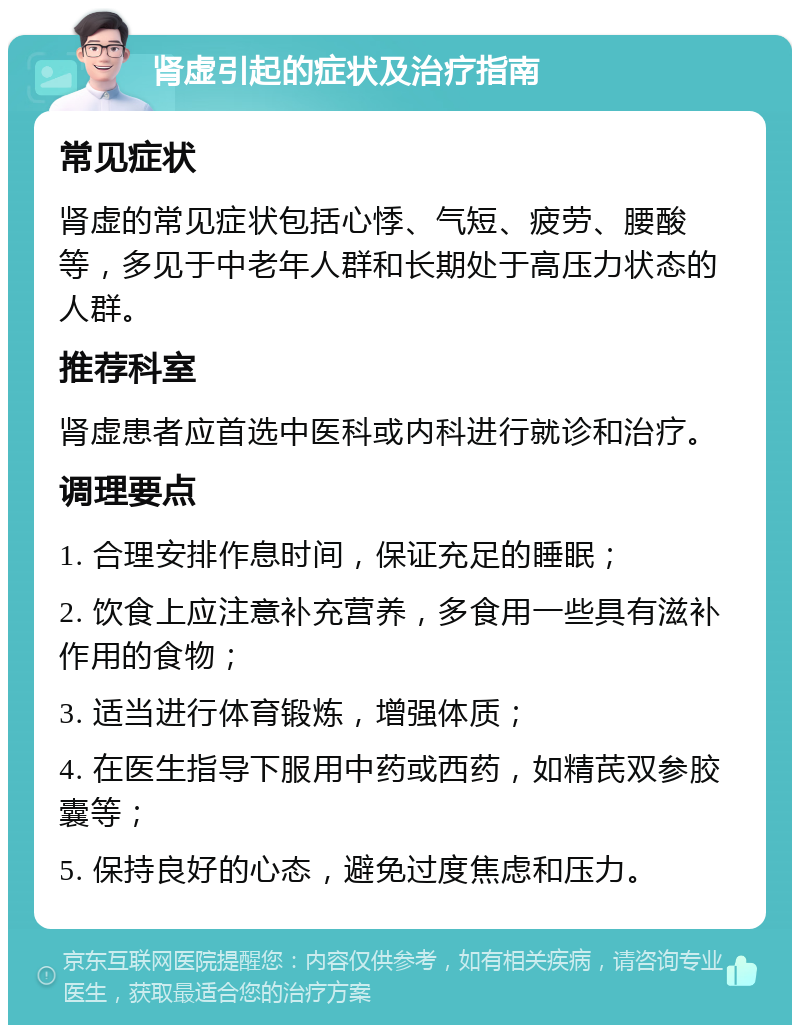 肾虚引起的症状及治疗指南 常见症状 肾虚的常见症状包括心悸、气短、疲劳、腰酸等，多见于中老年人群和长期处于高压力状态的人群。 推荐科室 肾虚患者应首选中医科或内科进行就诊和治疗。 调理要点 1. 合理安排作息时间，保证充足的睡眠； 2. 饮食上应注意补充营养，多食用一些具有滋补作用的食物； 3. 适当进行体育锻炼，增强体质； 4. 在医生指导下服用中药或西药，如精芪双参胶囊等； 5. 保持良好的心态，避免过度焦虑和压力。