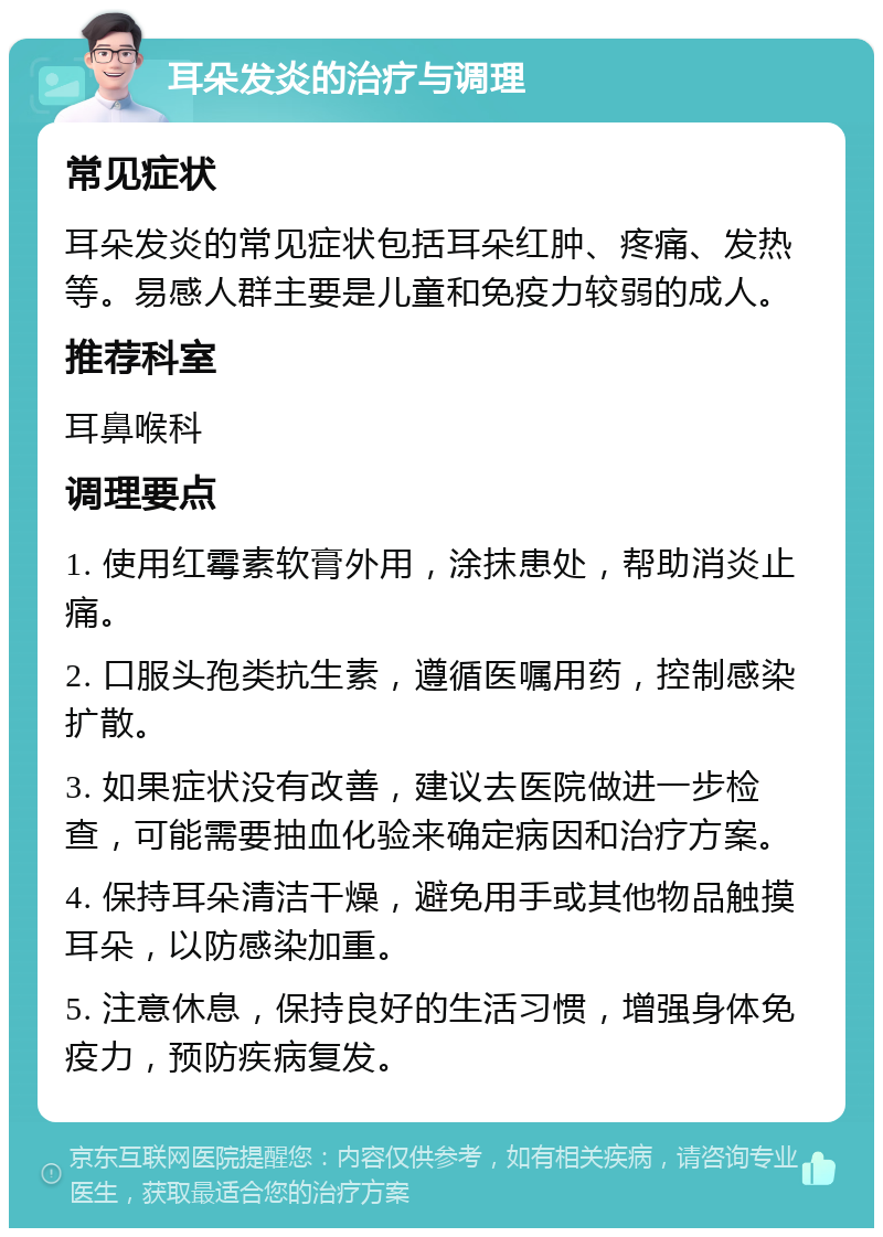 耳朵发炎的治疗与调理 常见症状 耳朵发炎的常见症状包括耳朵红肿、疼痛、发热等。易感人群主要是儿童和免疫力较弱的成人。 推荐科室 耳鼻喉科 调理要点 1. 使用红霉素软膏外用，涂抹患处，帮助消炎止痛。 2. 口服头孢类抗生素，遵循医嘱用药，控制感染扩散。 3. 如果症状没有改善，建议去医院做进一步检查，可能需要抽血化验来确定病因和治疗方案。 4. 保持耳朵清洁干燥，避免用手或其他物品触摸耳朵，以防感染加重。 5. 注意休息，保持良好的生活习惯，增强身体免疫力，预防疾病复发。