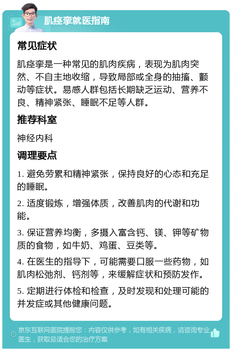 肌痉挛就医指南 常见症状 肌痉挛是一种常见的肌肉疾病，表现为肌肉突然、不自主地收缩，导致局部或全身的抽搐、颤动等症状。易感人群包括长期缺乏运动、营养不良、精神紧张、睡眠不足等人群。 推荐科室 神经内科 调理要点 1. 避免劳累和精神紧张，保持良好的心态和充足的睡眠。 2. 适度锻炼，增强体质，改善肌肉的代谢和功能。 3. 保证营养均衡，多摄入富含钙、镁、钾等矿物质的食物，如牛奶、鸡蛋、豆类等。 4. 在医生的指导下，可能需要口服一些药物，如肌肉松弛剂、钙剂等，来缓解症状和预防发作。 5. 定期进行体检和检查，及时发现和处理可能的并发症或其他健康问题。