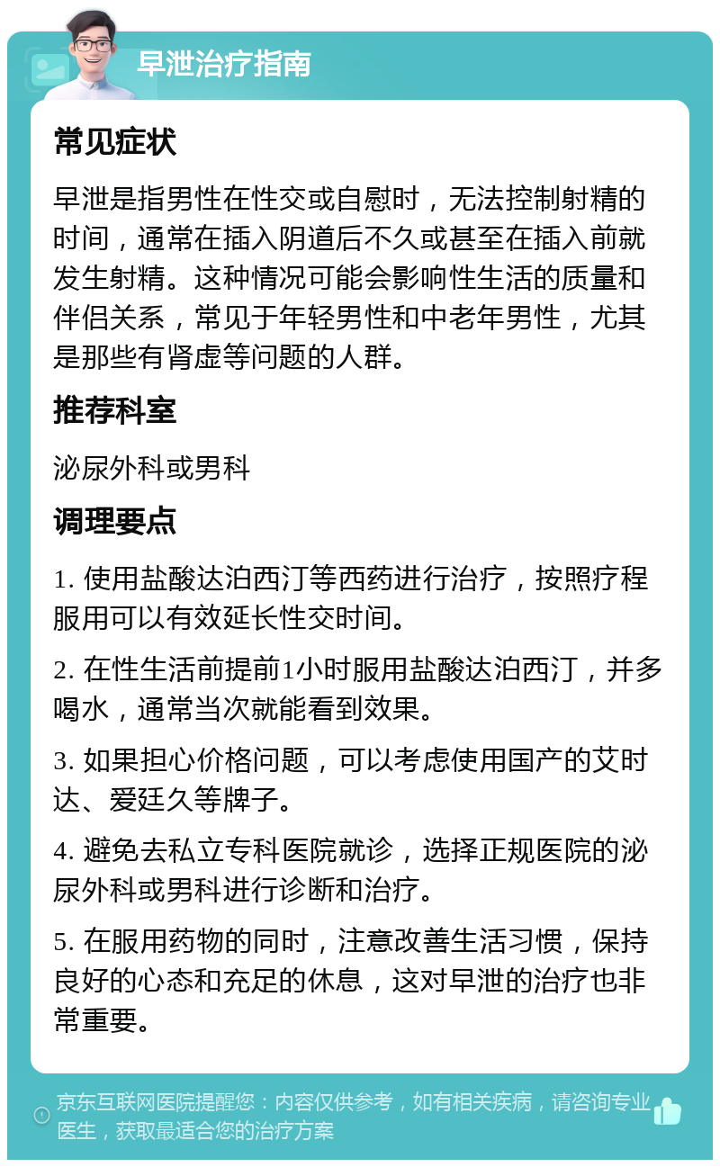 早泄治疗指南 常见症状 早泄是指男性在性交或自慰时，无法控制射精的时间，通常在插入阴道后不久或甚至在插入前就发生射精。这种情况可能会影响性生活的质量和伴侣关系，常见于年轻男性和中老年男性，尤其是那些有肾虚等问题的人群。 推荐科室 泌尿外科或男科 调理要点 1. 使用盐酸达泊西汀等西药进行治疗，按照疗程服用可以有效延长性交时间。 2. 在性生活前提前1小时服用盐酸达泊西汀，并多喝水，通常当次就能看到效果。 3. 如果担心价格问题，可以考虑使用国产的艾时达、爱廷久等牌子。 4. 避免去私立专科医院就诊，选择正规医院的泌尿外科或男科进行诊断和治疗。 5. 在服用药物的同时，注意改善生活习惯，保持良好的心态和充足的休息，这对早泄的治疗也非常重要。