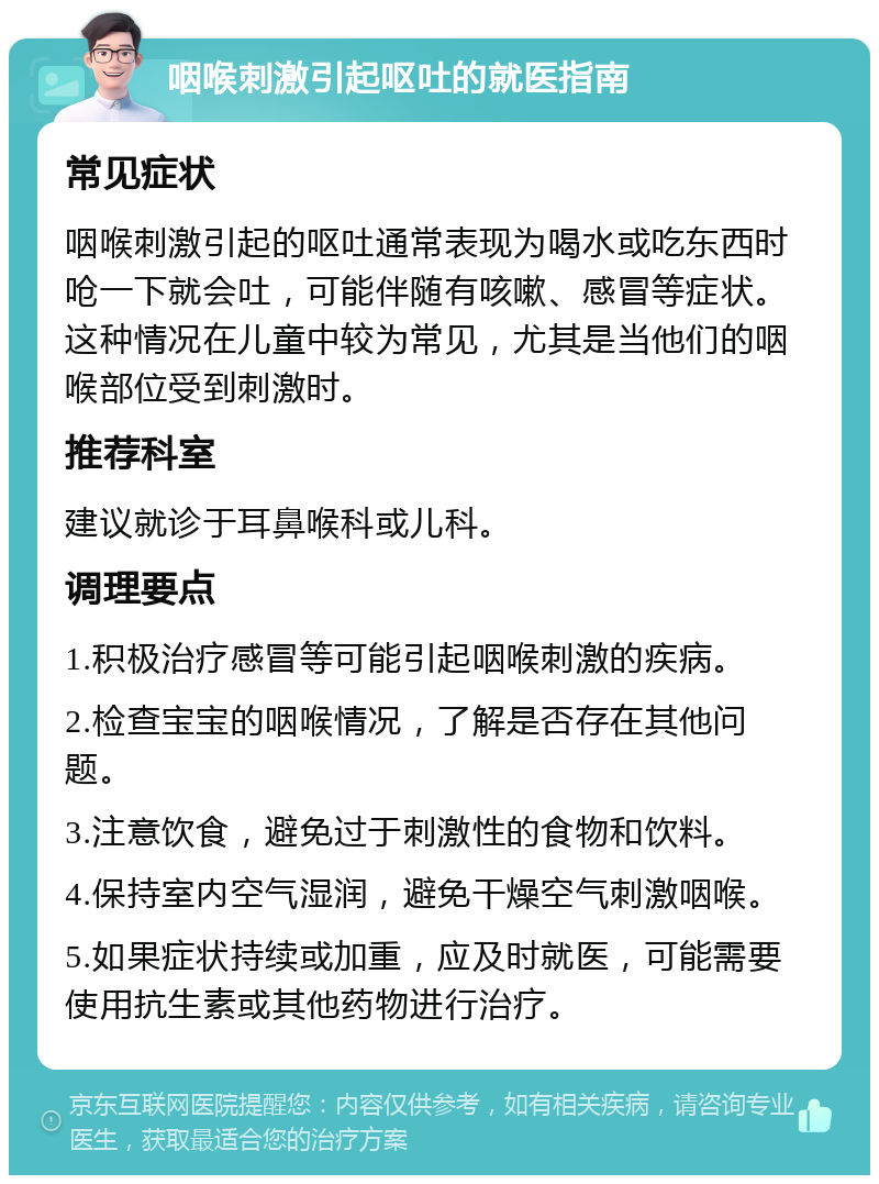 咽喉刺激引起呕吐的就医指南 常见症状 咽喉刺激引起的呕吐通常表现为喝水或吃东西时呛一下就会吐，可能伴随有咳嗽、感冒等症状。这种情况在儿童中较为常见，尤其是当他们的咽喉部位受到刺激时。 推荐科室 建议就诊于耳鼻喉科或儿科。 调理要点 1.积极治疗感冒等可能引起咽喉刺激的疾病。 2.检查宝宝的咽喉情况，了解是否存在其他问题。 3.注意饮食，避免过于刺激性的食物和饮料。 4.保持室内空气湿润，避免干燥空气刺激咽喉。 5.如果症状持续或加重，应及时就医，可能需要使用抗生素或其他药物进行治疗。