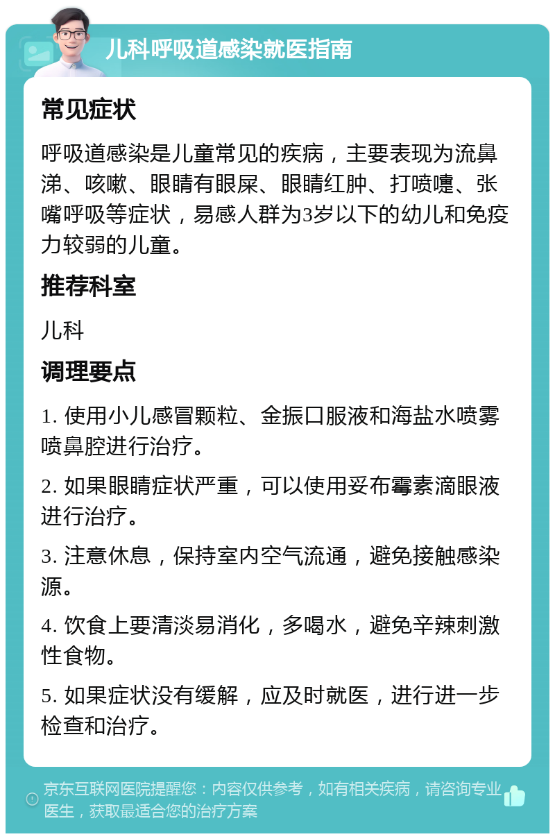 儿科呼吸道感染就医指南 常见症状 呼吸道感染是儿童常见的疾病，主要表现为流鼻涕、咳嗽、眼睛有眼屎、眼睛红肿、打喷嚏、张嘴呼吸等症状，易感人群为3岁以下的幼儿和免疫力较弱的儿童。 推荐科室 儿科 调理要点 1. 使用小儿感冒颗粒、金振口服液和海盐水喷雾喷鼻腔进行治疗。 2. 如果眼睛症状严重，可以使用妥布霉素滴眼液进行治疗。 3. 注意休息，保持室内空气流通，避免接触感染源。 4. 饮食上要清淡易消化，多喝水，避免辛辣刺激性食物。 5. 如果症状没有缓解，应及时就医，进行进一步检查和治疗。