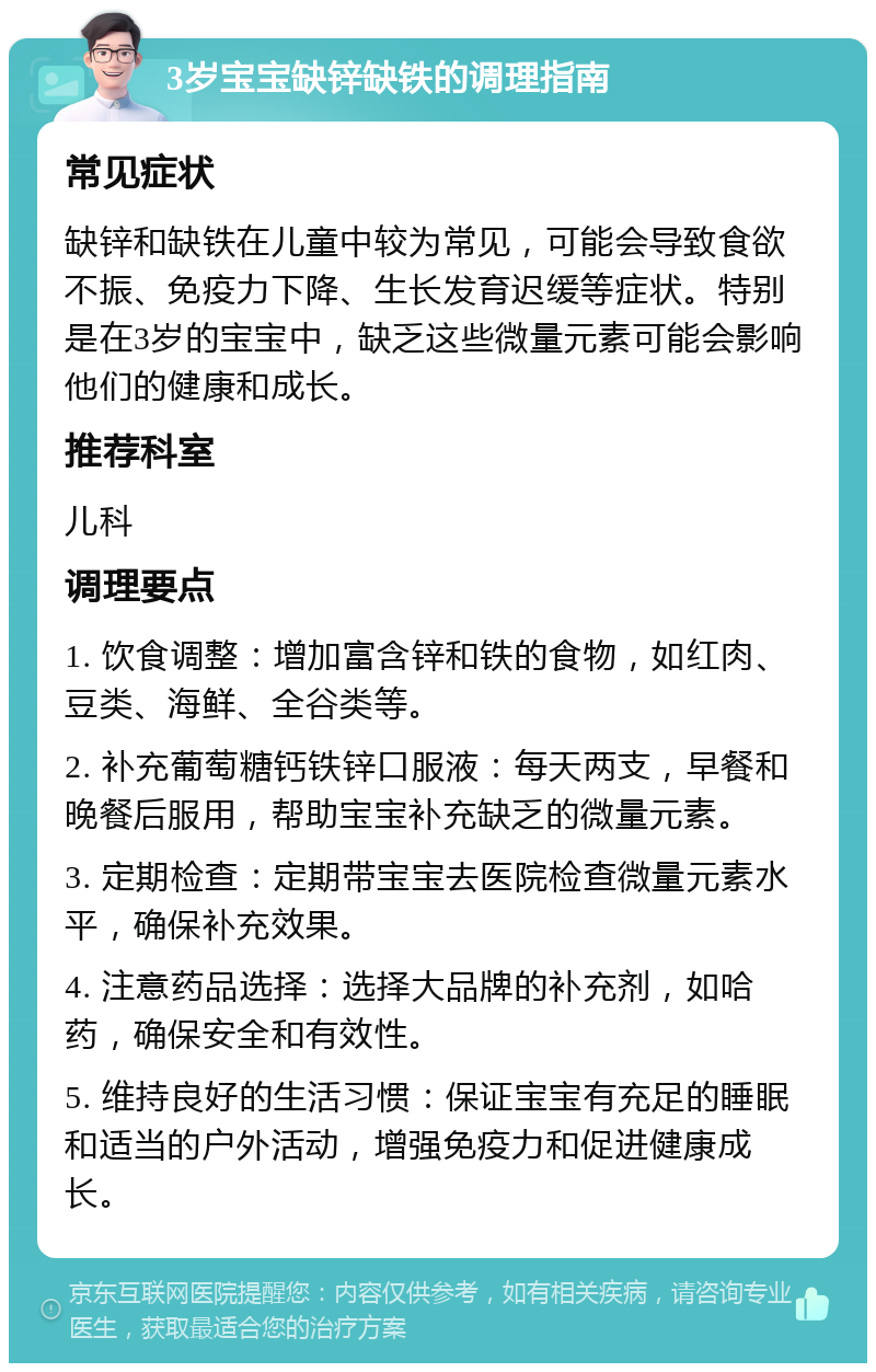 3岁宝宝缺锌缺铁的调理指南 常见症状 缺锌和缺铁在儿童中较为常见，可能会导致食欲不振、免疫力下降、生长发育迟缓等症状。特别是在3岁的宝宝中，缺乏这些微量元素可能会影响他们的健康和成长。 推荐科室 儿科 调理要点 1. 饮食调整：增加富含锌和铁的食物，如红肉、豆类、海鲜、全谷类等。 2. 补充葡萄糖钙铁锌口服液：每天两支，早餐和晚餐后服用，帮助宝宝补充缺乏的微量元素。 3. 定期检查：定期带宝宝去医院检查微量元素水平，确保补充效果。 4. 注意药品选择：选择大品牌的补充剂，如哈药，确保安全和有效性。 5. 维持良好的生活习惯：保证宝宝有充足的睡眠和适当的户外活动，增强免疫力和促进健康成长。