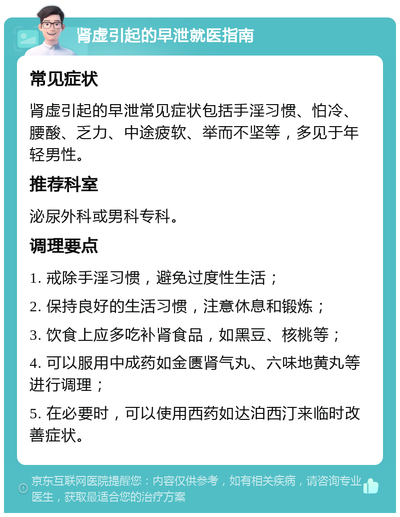 肾虚引起的早泄就医指南 常见症状 肾虚引起的早泄常见症状包括手淫习惯、怕冷、腰酸、乏力、中途疲软、举而不坚等，多见于年轻男性。 推荐科室 泌尿外科或男科专科。 调理要点 1. 戒除手淫习惯，避免过度性生活； 2. 保持良好的生活习惯，注意休息和锻炼； 3. 饮食上应多吃补肾食品，如黑豆、核桃等； 4. 可以服用中成药如金匮肾气丸、六味地黄丸等进行调理； 5. 在必要时，可以使用西药如达泊西汀来临时改善症状。