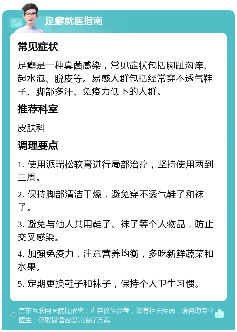 足癣就医指南 常见症状 足癣是一种真菌感染，常见症状包括脚趾沟痒、起水泡、脱皮等。易感人群包括经常穿不透气鞋子、脚部多汗、免疫力低下的人群。 推荐科室 皮肤科 调理要点 1. 使用派瑞松软膏进行局部治疗，坚持使用两到三周。 2. 保持脚部清洁干燥，避免穿不透气鞋子和袜子。 3. 避免与他人共用鞋子、袜子等个人物品，防止交叉感染。 4. 加强免疫力，注意营养均衡，多吃新鲜蔬菜和水果。 5. 定期更换鞋子和袜子，保持个人卫生习惯。