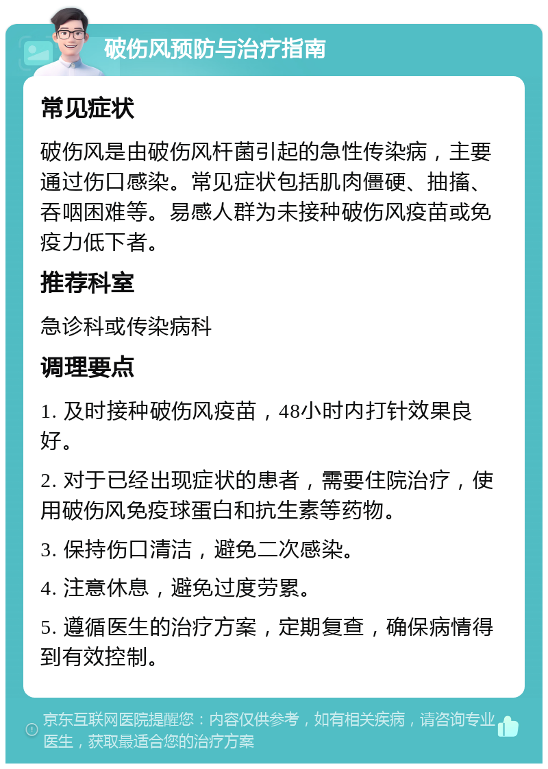 破伤风预防与治疗指南 常见症状 破伤风是由破伤风杆菌引起的急性传染病，主要通过伤口感染。常见症状包括肌肉僵硬、抽搐、吞咽困难等。易感人群为未接种破伤风疫苗或免疫力低下者。 推荐科室 急诊科或传染病科 调理要点 1. 及时接种破伤风疫苗，48小时内打针效果良好。 2. 对于已经出现症状的患者，需要住院治疗，使用破伤风免疫球蛋白和抗生素等药物。 3. 保持伤口清洁，避免二次感染。 4. 注意休息，避免过度劳累。 5. 遵循医生的治疗方案，定期复查，确保病情得到有效控制。