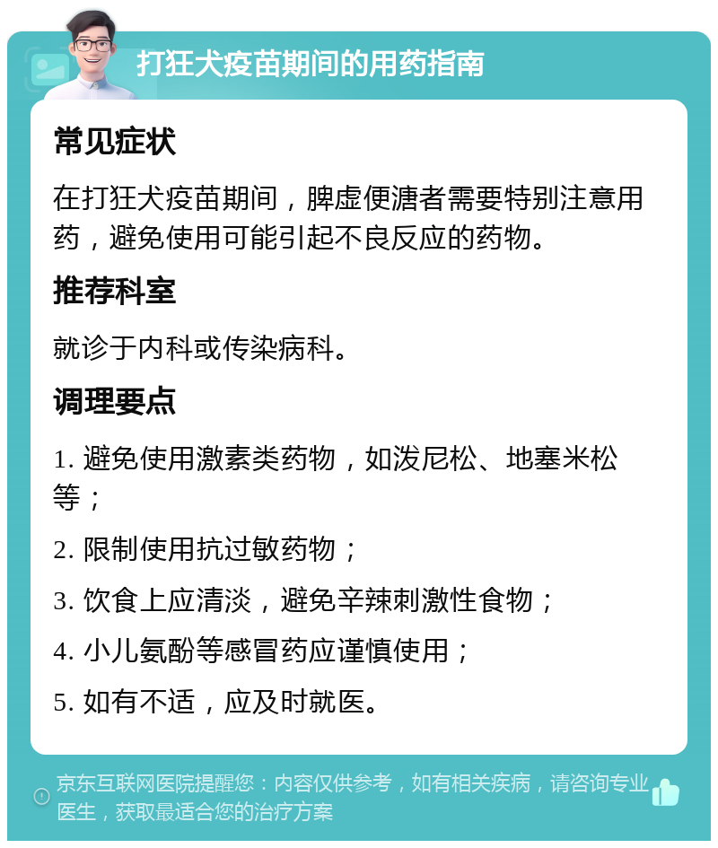 打狂犬疫苗期间的用药指南 常见症状 在打狂犬疫苗期间，脾虚便溏者需要特别注意用药，避免使用可能引起不良反应的药物。 推荐科室 就诊于内科或传染病科。 调理要点 1. 避免使用激素类药物，如泼尼松、地塞米松等； 2. 限制使用抗过敏药物； 3. 饮食上应清淡，避免辛辣刺激性食物； 4. 小儿氨酚等感冒药应谨慎使用； 5. 如有不适，应及时就医。