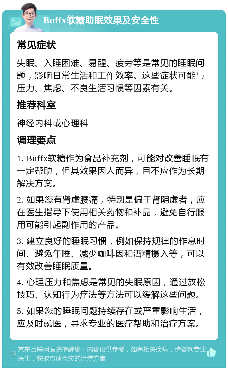 Buffx软糖助眠效果及安全性 常见症状 失眠、入睡困难、易醒、疲劳等是常见的睡眠问题，影响日常生活和工作效率。这些症状可能与压力、焦虑、不良生活习惯等因素有关。 推荐科室 神经内科或心理科 调理要点 1. Buffx软糖作为食品补充剂，可能对改善睡眠有一定帮助，但其效果因人而异，且不应作为长期解决方案。 2. 如果您有肾虚腰痛，特别是偏于肾阴虚者，应在医生指导下使用相关药物和补品，避免自行服用可能引起副作用的产品。 3. 建立良好的睡眠习惯，例如保持规律的作息时间、避免午睡、减少咖啡因和酒精摄入等，可以有效改善睡眠质量。 4. 心理压力和焦虑是常见的失眠原因，通过放松技巧、认知行为疗法等方法可以缓解这些问题。 5. 如果您的睡眠问题持续存在或严重影响生活，应及时就医，寻求专业的医疗帮助和治疗方案。