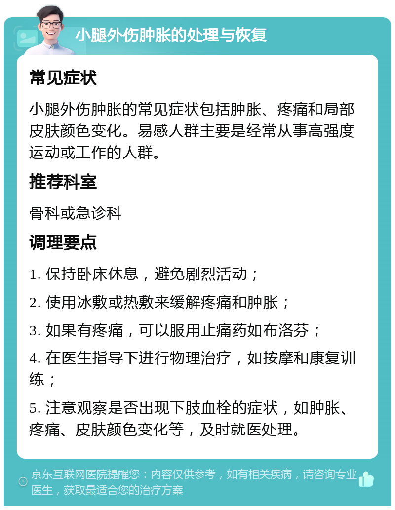 小腿外伤肿胀的处理与恢复 常见症状 小腿外伤肿胀的常见症状包括肿胀、疼痛和局部皮肤颜色变化。易感人群主要是经常从事高强度运动或工作的人群。 推荐科室 骨科或急诊科 调理要点 1. 保持卧床休息，避免剧烈活动； 2. 使用冰敷或热敷来缓解疼痛和肿胀； 3. 如果有疼痛，可以服用止痛药如布洛芬； 4. 在医生指导下进行物理治疗，如按摩和康复训练； 5. 注意观察是否出现下肢血栓的症状，如肿胀、疼痛、皮肤颜色变化等，及时就医处理。