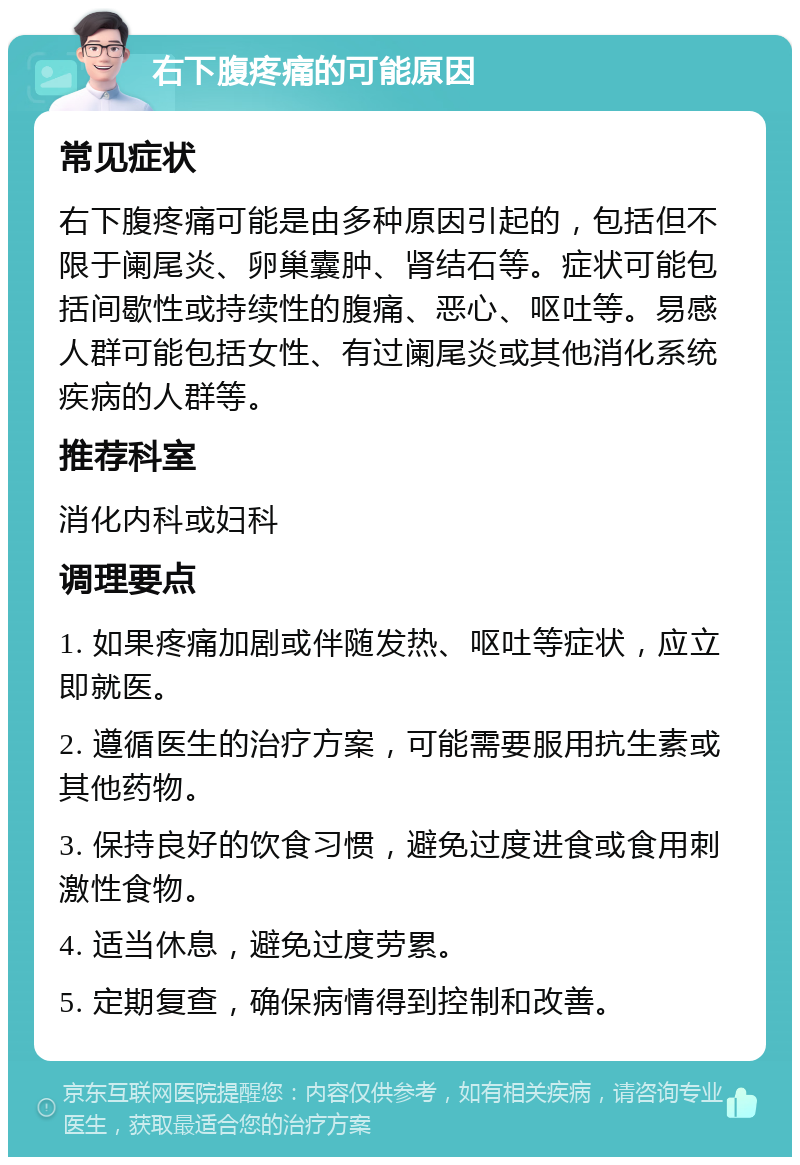 右下腹疼痛的可能原因 常见症状 右下腹疼痛可能是由多种原因引起的，包括但不限于阑尾炎、卵巢囊肿、肾结石等。症状可能包括间歇性或持续性的腹痛、恶心、呕吐等。易感人群可能包括女性、有过阑尾炎或其他消化系统疾病的人群等。 推荐科室 消化内科或妇科 调理要点 1. 如果疼痛加剧或伴随发热、呕吐等症状，应立即就医。 2. 遵循医生的治疗方案，可能需要服用抗生素或其他药物。 3. 保持良好的饮食习惯，避免过度进食或食用刺激性食物。 4. 适当休息，避免过度劳累。 5. 定期复查，确保病情得到控制和改善。