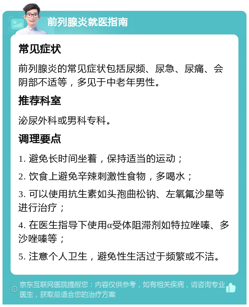 前列腺炎就医指南 常见症状 前列腺炎的常见症状包括尿频、尿急、尿痛、会阴部不适等，多见于中老年男性。 推荐科室 泌尿外科或男科专科。 调理要点 1. 避免长时间坐着，保持适当的运动； 2. 饮食上避免辛辣刺激性食物，多喝水； 3. 可以使用抗生素如头孢曲松钠、左氧氟沙星等进行治疗； 4. 在医生指导下使用α受体阻滞剂如特拉唑嗪、多沙唑嗪等； 5. 注意个人卫生，避免性生活过于频繁或不洁。