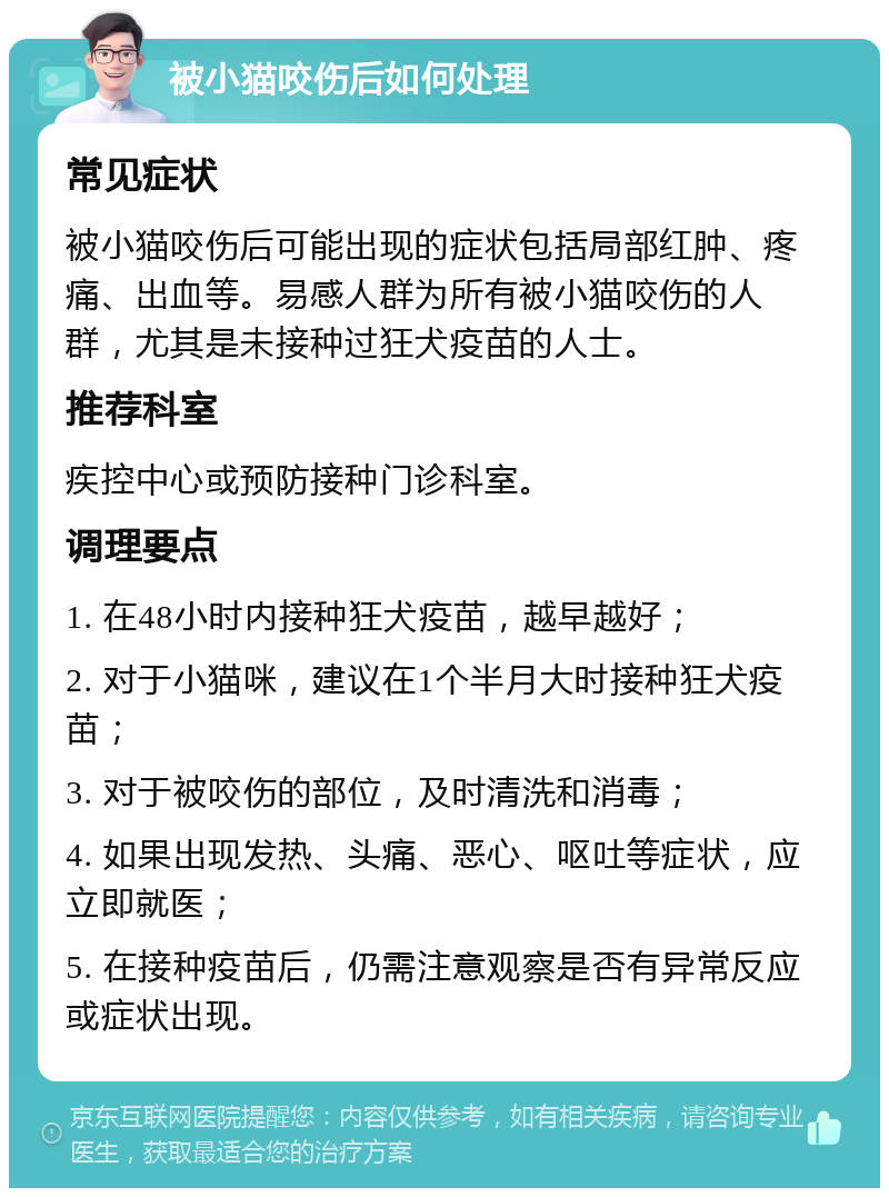 被小猫咬伤后如何处理 常见症状 被小猫咬伤后可能出现的症状包括局部红肿、疼痛、出血等。易感人群为所有被小猫咬伤的人群，尤其是未接种过狂犬疫苗的人士。 推荐科室 疾控中心或预防接种门诊科室。 调理要点 1. 在48小时内接种狂犬疫苗，越早越好； 2. 对于小猫咪，建议在1个半月大时接种狂犬疫苗； 3. 对于被咬伤的部位，及时清洗和消毒； 4. 如果出现发热、头痛、恶心、呕吐等症状，应立即就医； 5. 在接种疫苗后，仍需注意观察是否有异常反应或症状出现。