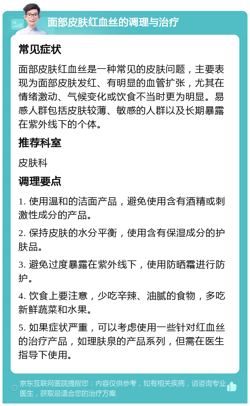 面部皮肤红血丝的调理与治疗 常见症状 面部皮肤红血丝是一种常见的皮肤问题，主要表现为面部皮肤发红、有明显的血管扩张，尤其在情绪激动、气候变化或饮食不当时更为明显。易感人群包括皮肤较薄、敏感的人群以及长期暴露在紫外线下的个体。 推荐科室 皮肤科 调理要点 1. 使用温和的洁面产品，避免使用含有酒精或刺激性成分的产品。 2. 保持皮肤的水分平衡，使用含有保湿成分的护肤品。 3. 避免过度暴露在紫外线下，使用防晒霜进行防护。 4. 饮食上要注意，少吃辛辣、油腻的食物，多吃新鲜蔬菜和水果。 5. 如果症状严重，可以考虑使用一些针对红血丝的治疗产品，如理肤泉的产品系列，但需在医生指导下使用。