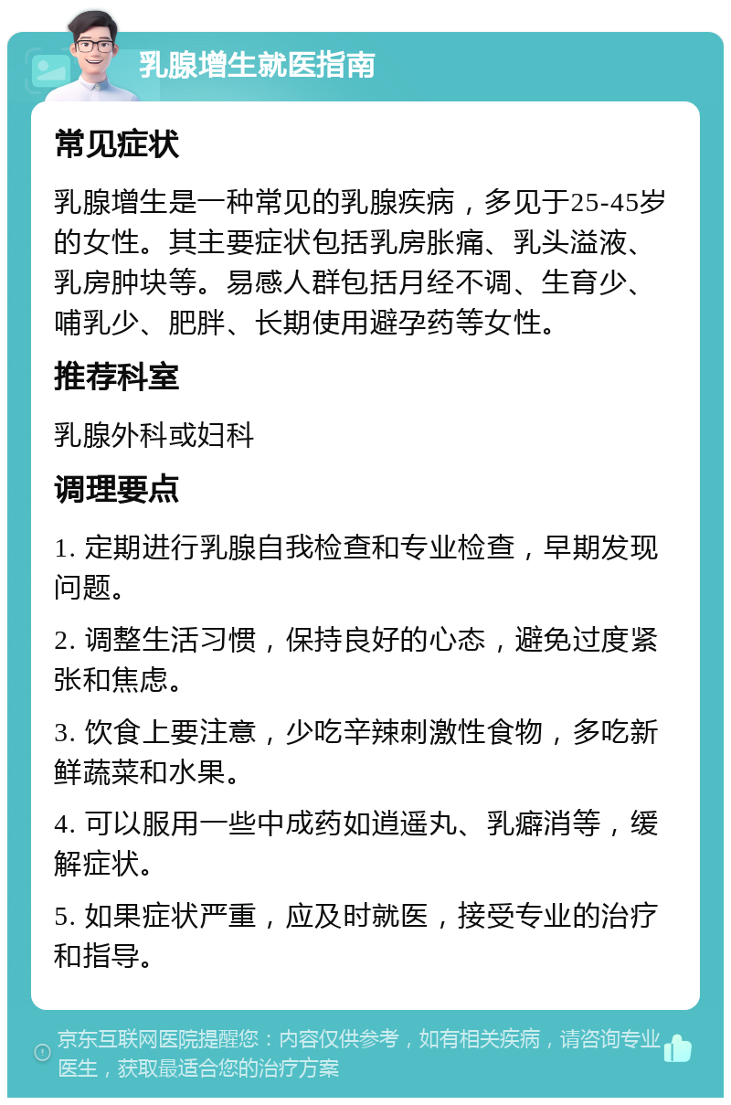 乳腺增生就医指南 常见症状 乳腺增生是一种常见的乳腺疾病，多见于25-45岁的女性。其主要症状包括乳房胀痛、乳头溢液、乳房肿块等。易感人群包括月经不调、生育少、哺乳少、肥胖、长期使用避孕药等女性。 推荐科室 乳腺外科或妇科 调理要点 1. 定期进行乳腺自我检查和专业检查，早期发现问题。 2. 调整生活习惯，保持良好的心态，避免过度紧张和焦虑。 3. 饮食上要注意，少吃辛辣刺激性食物，多吃新鲜蔬菜和水果。 4. 可以服用一些中成药如逍遥丸、乳癖消等，缓解症状。 5. 如果症状严重，应及时就医，接受专业的治疗和指导。