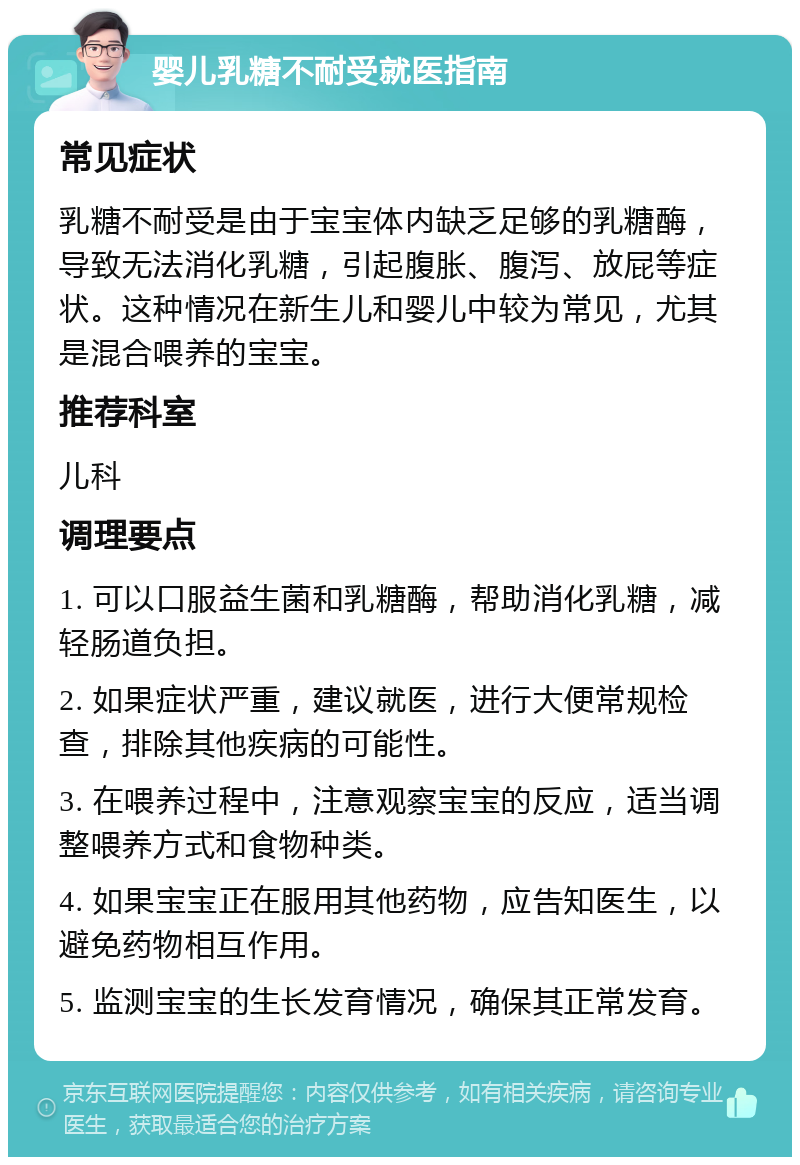 婴儿乳糖不耐受就医指南 常见症状 乳糖不耐受是由于宝宝体内缺乏足够的乳糖酶，导致无法消化乳糖，引起腹胀、腹泻、放屁等症状。这种情况在新生儿和婴儿中较为常见，尤其是混合喂养的宝宝。 推荐科室 儿科 调理要点 1. 可以口服益生菌和乳糖酶，帮助消化乳糖，减轻肠道负担。 2. 如果症状严重，建议就医，进行大便常规检查，排除其他疾病的可能性。 3. 在喂养过程中，注意观察宝宝的反应，适当调整喂养方式和食物种类。 4. 如果宝宝正在服用其他药物，应告知医生，以避免药物相互作用。 5. 监测宝宝的生长发育情况，确保其正常发育。