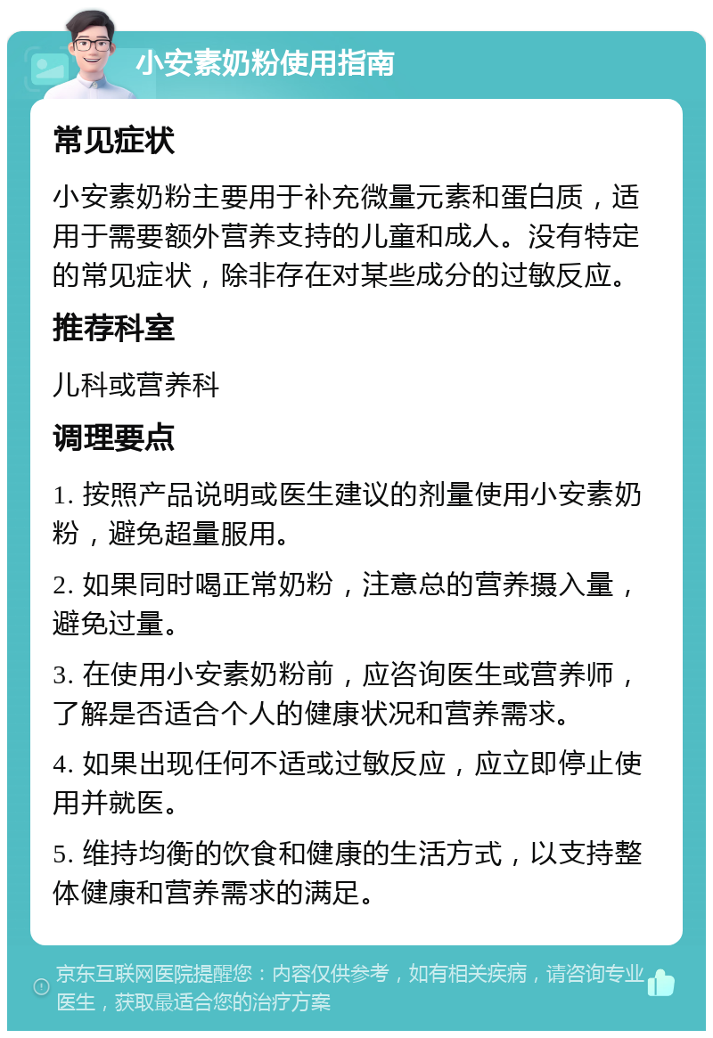 小安素奶粉使用指南 常见症状 小安素奶粉主要用于补充微量元素和蛋白质，适用于需要额外营养支持的儿童和成人。没有特定的常见症状，除非存在对某些成分的过敏反应。 推荐科室 儿科或营养科 调理要点 1. 按照产品说明或医生建议的剂量使用小安素奶粉，避免超量服用。 2. 如果同时喝正常奶粉，注意总的营养摄入量，避免过量。 3. 在使用小安素奶粉前，应咨询医生或营养师，了解是否适合个人的健康状况和营养需求。 4. 如果出现任何不适或过敏反应，应立即停止使用并就医。 5. 维持均衡的饮食和健康的生活方式，以支持整体健康和营养需求的满足。