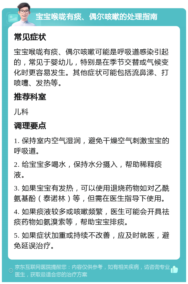 宝宝喉咙有痰、偶尔咳嗽的处理指南 常见症状 宝宝喉咙有痰、偶尔咳嗽可能是呼吸道感染引起的，常见于婴幼儿，特别是在季节交替或气候变化时更容易发生。其他症状可能包括流鼻涕、打喷嚏、发热等。 推荐科室 儿科 调理要点 1. 保持室内空气湿润，避免干燥空气刺激宝宝的呼吸道。 2. 给宝宝多喝水，保持水分摄入，帮助稀释痰液。 3. 如果宝宝有发热，可以使用退烧药物如对乙酰氨基酚（泰诺林）等，但需在医生指导下使用。 4. 如果痰液较多或咳嗽频繁，医生可能会开具祛痰药物如氨溴索等，帮助宝宝排痰。 5. 如果症状加重或持续不改善，应及时就医，避免延误治疗。