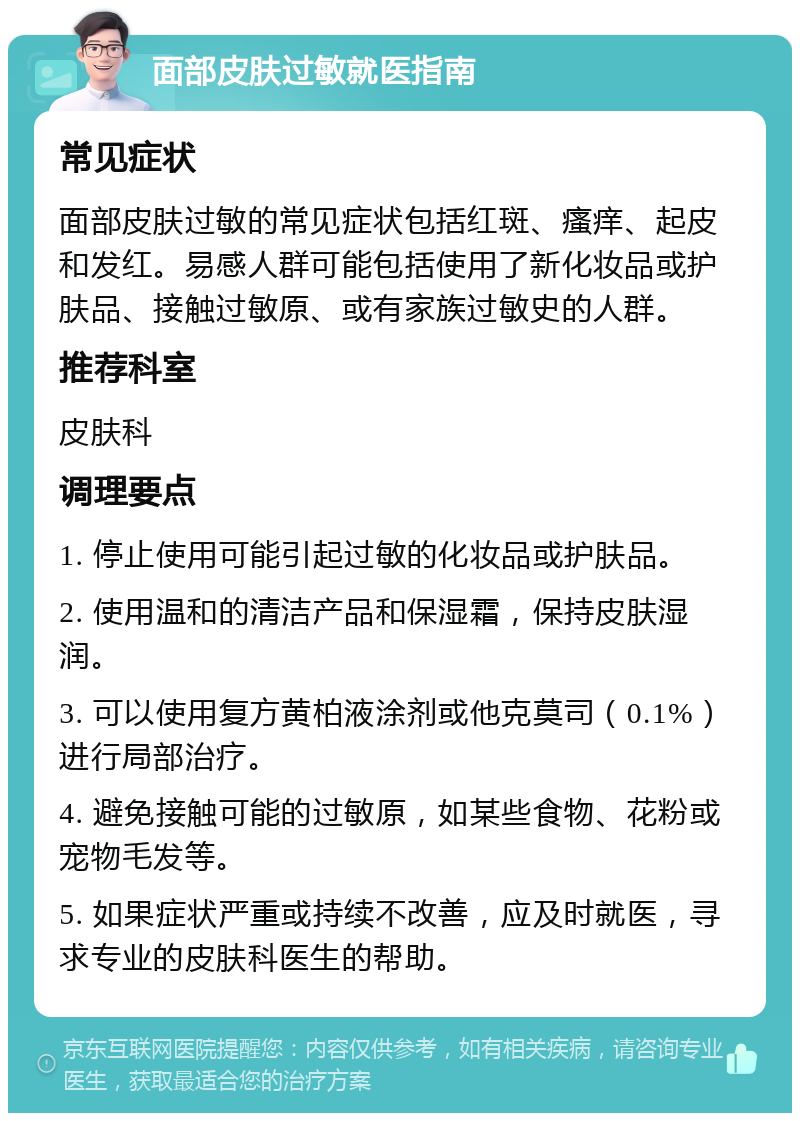 面部皮肤过敏就医指南 常见症状 面部皮肤过敏的常见症状包括红斑、瘙痒、起皮和发红。易感人群可能包括使用了新化妆品或护肤品、接触过敏原、或有家族过敏史的人群。 推荐科室 皮肤科 调理要点 1. 停止使用可能引起过敏的化妆品或护肤品。 2. 使用温和的清洁产品和保湿霜，保持皮肤湿润。 3. 可以使用复方黄柏液涂剂或他克莫司（0.1%）进行局部治疗。 4. 避免接触可能的过敏原，如某些食物、花粉或宠物毛发等。 5. 如果症状严重或持续不改善，应及时就医，寻求专业的皮肤科医生的帮助。