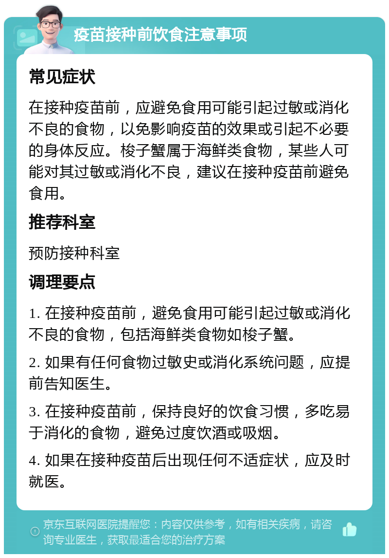 疫苗接种前饮食注意事项 常见症状 在接种疫苗前，应避免食用可能引起过敏或消化不良的食物，以免影响疫苗的效果或引起不必要的身体反应。梭子蟹属于海鲜类食物，某些人可能对其过敏或消化不良，建议在接种疫苗前避免食用。 推荐科室 预防接种科室 调理要点 1. 在接种疫苗前，避免食用可能引起过敏或消化不良的食物，包括海鲜类食物如梭子蟹。 2. 如果有任何食物过敏史或消化系统问题，应提前告知医生。 3. 在接种疫苗前，保持良好的饮食习惯，多吃易于消化的食物，避免过度饮酒或吸烟。 4. 如果在接种疫苗后出现任何不适症状，应及时就医。