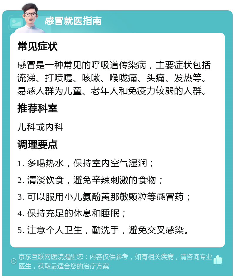 感冒就医指南 常见症状 感冒是一种常见的呼吸道传染病，主要症状包括流涕、打喷嚏、咳嗽、喉咙痛、头痛、发热等。易感人群为儿童、老年人和免疫力较弱的人群。 推荐科室 儿科或内科 调理要点 1. 多喝热水，保持室内空气湿润； 2. 清淡饮食，避免辛辣刺激的食物； 3. 可以服用小儿氨酚黄那敏颗粒等感冒药； 4. 保持充足的休息和睡眠； 5. 注意个人卫生，勤洗手，避免交叉感染。