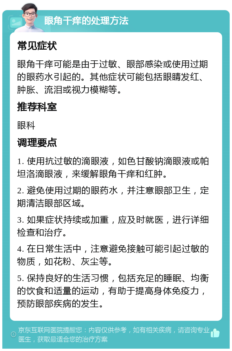 眼角干痒的处理方法 常见症状 眼角干痒可能是由于过敏、眼部感染或使用过期的眼药水引起的。其他症状可能包括眼睛发红、肿胀、流泪或视力模糊等。 推荐科室 眼科 调理要点 1. 使用抗过敏的滴眼液，如色甘酸钠滴眼液或帕坦洛滴眼液，来缓解眼角干痒和红肿。 2. 避免使用过期的眼药水，并注意眼部卫生，定期清洁眼部区域。 3. 如果症状持续或加重，应及时就医，进行详细检查和治疗。 4. 在日常生活中，注意避免接触可能引起过敏的物质，如花粉、灰尘等。 5. 保持良好的生活习惯，包括充足的睡眠、均衡的饮食和适量的运动，有助于提高身体免疫力，预防眼部疾病的发生。